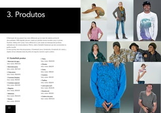 3. Produtos

A fabricação de suas peças é seu maior diferencial, por se tratar de matérias primas de
alta-qualidade, 100% algodão peruano, usado por grandes marcas mundiais como a Lacoste,
Hoolister, Oskley entre outras. Outro diferencial é a arte usada nas estampas dos produtos,
realizadas por três artistas plásticos: Pésimo, Jade e Donatello Getsemaní que são conceituados no
grafite mundial.
A marca porduz três linhas de produtos, a Dunkelvolk Junior, Dunkelvolk e Dunkelvolk Girl, tendo o
objetivo de ser utilizadas antes da prática do esporte, durante e após a prática.



3.1 DunkelVolk produz:                                    • Tênis;
• Bermuda de água                                         Valor médio: R$250,90
Valor médio: R$155,00                                     • Chinelo;
• Bermuda jeans;                                          Valor médio: R$40,90
Valor médio: R$175,00                                     • Cinto;
• Calça jeans;                                            Valor médio: R$90,90
Valor médio: R$209,90                                     • Carteira;
• Camiseta Simples;                                       Valor médio: R$74,90
Valor médio: R$78,90                                      • Toalhas;
• Camiseta especial                                       Valor médio: R$38,90
Valor médio: R$129,90                                     • Laicra para surf;
• Regatas;                                                Valor médio: R$130,90
Valor médio: R$78,90                                      • Guarda-sol;
• Moletom;                                                Valor médio: R$78,90
Valor médio: R$144,90                                     • Cadeira de praia.
• Bonés;                                                  Valor médio: R$100,00
Valor médio: R$78,90



  22                                                                                                 23
 