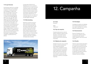 11.13 Loja Itinerante                            Co-patrocinador do Brasil Surf Pro.
                                                 Pretendemos ser um dos co-pratrocínio




                                                                                                 12. Campanha
A loja itinerante contará com um caminhão        do Brasil Surf Pro por se tratar do principal

todo personalizado com dois vendedores,          campeonato brasileiro de Surf passando

um gerente e o motorista, percorrendo            pelas principais praias do litoral brasileiro

locais estratégicos na cidade de São             inclusive uma etapa em Ubatuba, na praia

Paulo a fim de divulgar a marca de uma           de Itamambuca, onde faremos, também

forma inusitada e fazer a sustentação            vários eventos. O Brasil Surf Pro e um

da marca. Na primeira fase desta ação,           campeonato que ocorre o ano inteiro com

o caminhão irá às faculdades Makenzie,           os principais atletas do surf e também é

FAAP, Unicsul, São Judas, FMU, Getúlio           um evento ligado à preservação.

Vargas, PUC, USP, ESPM, Casper Líbero,
Uninove, Belas Artes e Anhembi Morumbi           11.14 Merchandising
nos dias durante semana, ficando o total                                                         12.1 Tema                                   12.4 Estratégias
de 5 dias em cada universidade e, nos            Realizaremos campanhas nas lojas em
                                                                                                 Descoberta.
finais de semana, a loja itinerante ficará nos   datas comemorativas: Dia das Mães,
                                                                                                                                             A estratégia de campanha a ser trabalhada
principais pontos noturnos de São Paulo,         Dia dos Pais, Dia dos Namorados, Dia
                                                                                                 Slogan                                      será a de posicionamento para fazer com
como Vila Madalena, Vila Mariana, Vila           das Crianças e Natal. Banners e folders
                                                                                                 “Descubra-se”                               que o target se identifique com o produto,
Olímpia, Tatuapé e Santana, no período de        nas lojas informando sobre produtos,
                                                                                                                                             dando-lhe a qualidade de radical.
                                                 descontos e adesivação nas vitrines.
06/08/12 a 31/10/12. E na segunda fase da                                                        12.2 Tipo de campanha
                                                 Serão colocados monitores de LCD nas
ação, a loja itinerante passará nas principais                                                                                               12.5 Posicionamento
praias do litoral norte das cidades de           lojas para transmitir vídeos dos nossos
                                                                                                 Campanha institucional terá o intuito de
São Sebastião, Caraguatatuba, Ilha Bela          atletas e artistas com o intuito de divulgar
                                                                                                 divulgar a Dunkelvolk ao público alvo que   Posicionar a Dunkelvolk como uma
e Ubatuba, no período de 01/11/12 a              os mesmos, as ações que estaremos
                                                                                                 não possui o conhecimento da marca          marca que possui referências artísticas
29/12/12.                                        realizando durante toda a campanha e
                                                                                                 identificado nas pesquisas, onde não        e aquelas relacionadas a esportes
                                                 informações sobre os produtos.
                                                                                                 possuímos share of mind na maioria dos      radicais, instigando o lado oculto de cada
                                                                                                 entrevistados.                              consumidor.


                                                                                                 12.3 Objetivos de campanha                  12.6 Filosofia

                                                                                                 Aceitação de uma marca nova no mercado,     Traduzir em nossos produtos toda essência
                                                                                                 tornando-a conhecida, especialmente         que um esportista ou simpatizante deve
                                                                                                 entre simpatizantes de esportes             ter. Celebrar cada momento de suas vidas.
                                                                                                 radicais. Tornar a DunkelVolk uma marca     Manifestar sempre seus pensamentos e
                                                                                                 conceituada relacionando-a aos esportes     ter dentro dele a certeza de que cada
                                                                                                 radicais e despertando o interesse pelo     um faz a diferença. Por isso tudo deve
                                                                                                 target, levando à busca do lado oculto      ser explorado, pois podemos transformar
                                                                                                 de cada um, que é o que a marca tem         pequenos de talhes em grandes
                                                                                                 como conceito, e mostrando que cada         conquistas. Nós somos a DunklVolk.
                                                                                                 pessoa tem, em potencial, uma qualidade
                                                                                                 inexplorada.




  70                                                                                                                                                                                   71
 