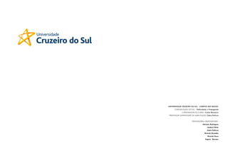 UNIVERSIDADE CRUZEIRO DO SUL - CAMPOS SÃO MIGUEL
      COMUNICAÇÃO SOCIAL - Publicidade e Propaganda
              CORDENADOR DO CURSO: Carlos Monteiro
 PROFESSOR SURPERVISOR DA HABILITAÇÃO: Kátia Pellicce


                         PROFESSORES ORIENTADORES:
                                    Adriano Rodrigues
                                         Joubert Brito
                                         Kátia Pellicce
                                      Ricardo Brandão
                                         Ricardo Roca
                                      Vagner Novaes
 