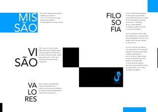 MIS                                                 FILO
         Servir como inspiração para as todas                                Foi em conversa entre integrantes
         empresas que pretendam                                              de uma agência de publicidade,
         “Dar um Up“ em sua comunicação                                      recentemente reformada com entrada




                                                       SO
         e alcançar seus objetivos.                                          de novos profissionais, que surgiu




SÃO
         Tornar-se referência em ideias criativas.                           tal comentário: “precisamos
                                                                             dar um up nessa agência!“.




                                                      FIA
                                                                             Foi então que sugerimos Up para
                                                                             o nome de nossa agência.


                                                                             Up é uma palavra do idioma inglês,
                                                                             que traduzida para o português ganha
                                                                             diversos significados, entre eles: subir,
                                                                             levantar, elevar, aumentar, adiantar,
                                                                             no alto, pra cima.




  VI
                                                                             Up, como nome da nossa agência,
       “Dar um up“ em nossos clientes,
                                                                             o seu significado vai além da própria
       objetivando realizar trabalhos seguros
                                                                             tradução. Pois aquele up já foi dado.
       e eficazes, baseado em fundamentos
                                                                             O próximo passo agora é
       concretos e ideias sem limites, sempre
                                                                             dar um“up“afetivo visando mediar




SÃO
       respeitando a ética e o bom senso,
                                                                             e solucionar problemas de nossos
       construindo parcerias confiantes
                                                                             clientes. E a Up Publicidade,
       e duradouras.
                                                                             na forma de pensar, organizar,
                                                                             solucionar e realizar trabalhos em prol
                                                                             de nossos clientes, que é a razão
                                                                             da existência da agência.




  VA
                                                       pu bl i c i d a d e
       Ideias, criações e inspirações sem
       limites, comprometidos com a
       melhoria contínua de nossos trabalhos,



  LO
       em busca de infinitas descobertas para
       mediar solucionar problemas.




 RES
 