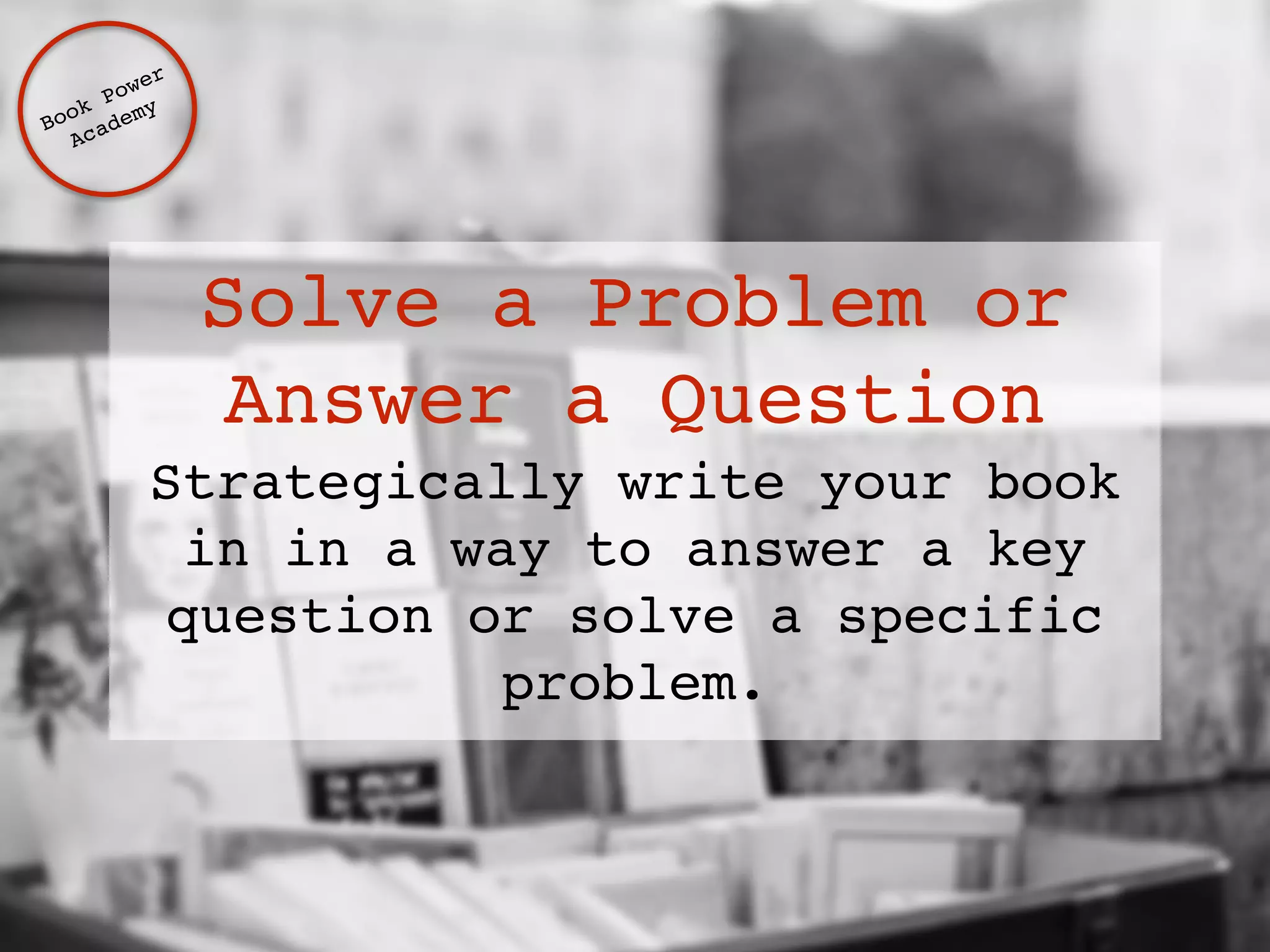 Solve a Problem or 
Answer a Question 
Strategically write your book 
in in a way to answer a key 
question or solve a specific 
problem. 
Book Power ! 
Academy 
 