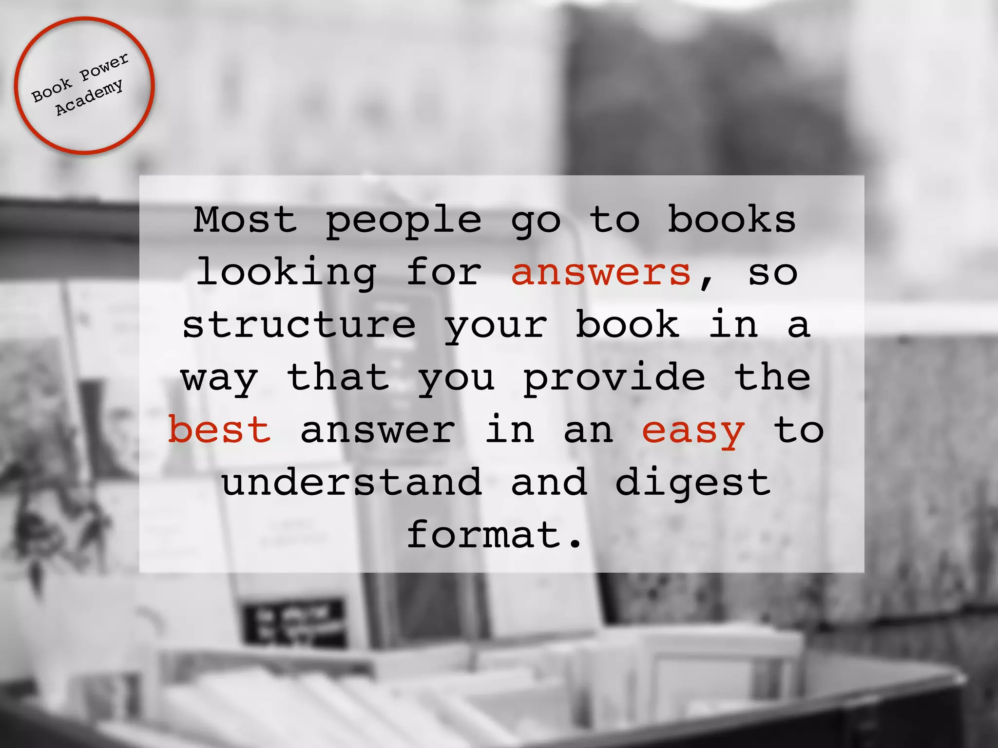 Most people go to books 
looking for answers, so 
structure your book in a 
way that you provide the 
best answer in an easy to 
understand and digest 
format. 
Book Power ! 
Academy 
 