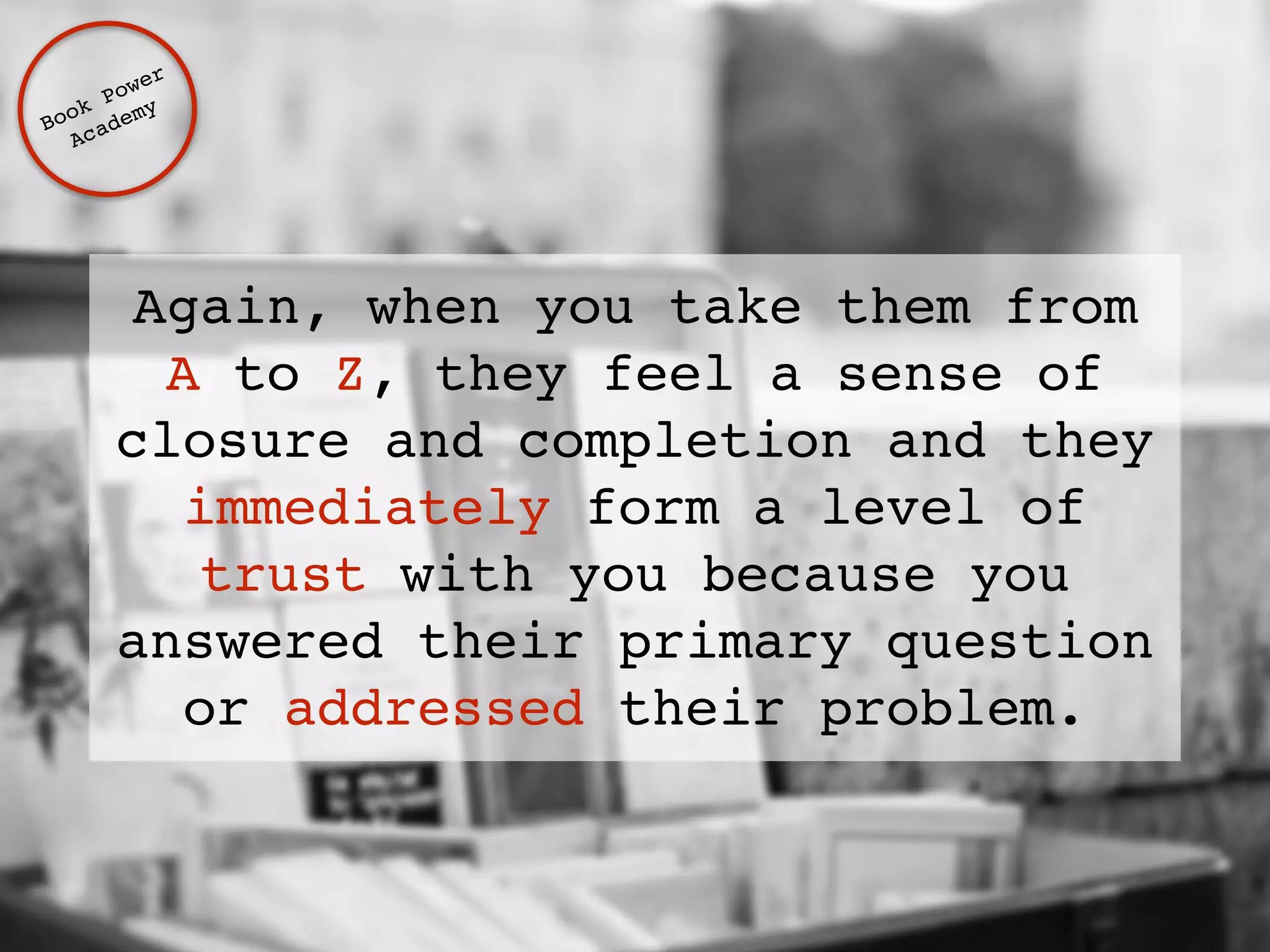 Book Power ! 
Academy 
Again, when you take them from 
A to Z, they feel a sense of 
closure and completion and they 
immediately form a level of 
trust with you because you 
answered their primary question 
or addressed their problem. 
 