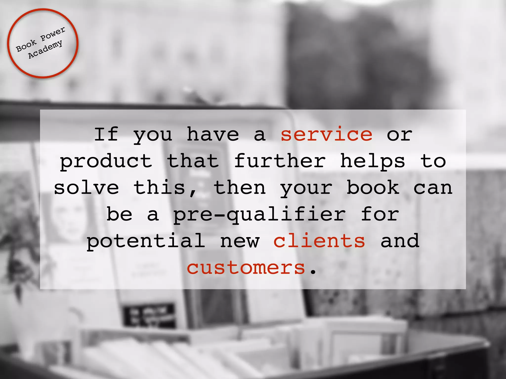 If you have a service or 
product that further helps to 
solve this, then your book can 
be a pre-qualifier for 
potential new clients and 
customers. 
Book Power ! 
Academy 
 