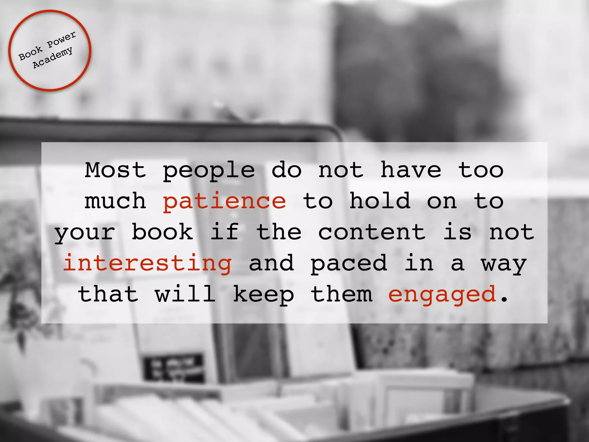 Book Power ! 
Academy 
Most people do not have too 
much patience to hold on to 
your book if the content is not 
interesting and paced in a way 
that will keep them engaged. 
 