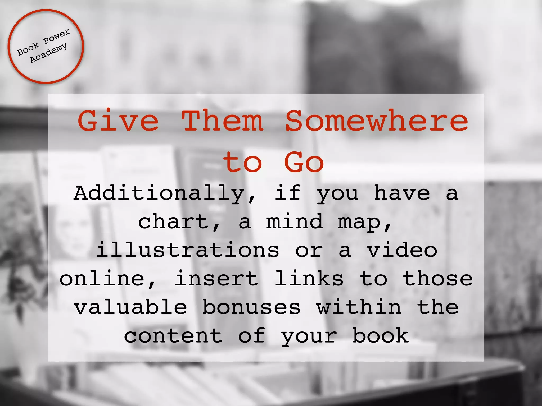 Give Them Somewhere 
to Go 
Additionally, if you have a 
chart, a mind map, 
illustrations or a video 
online, insert links to those 
valuable bonuses within the 
content of your book 
Book Power ! 
Academy 
 