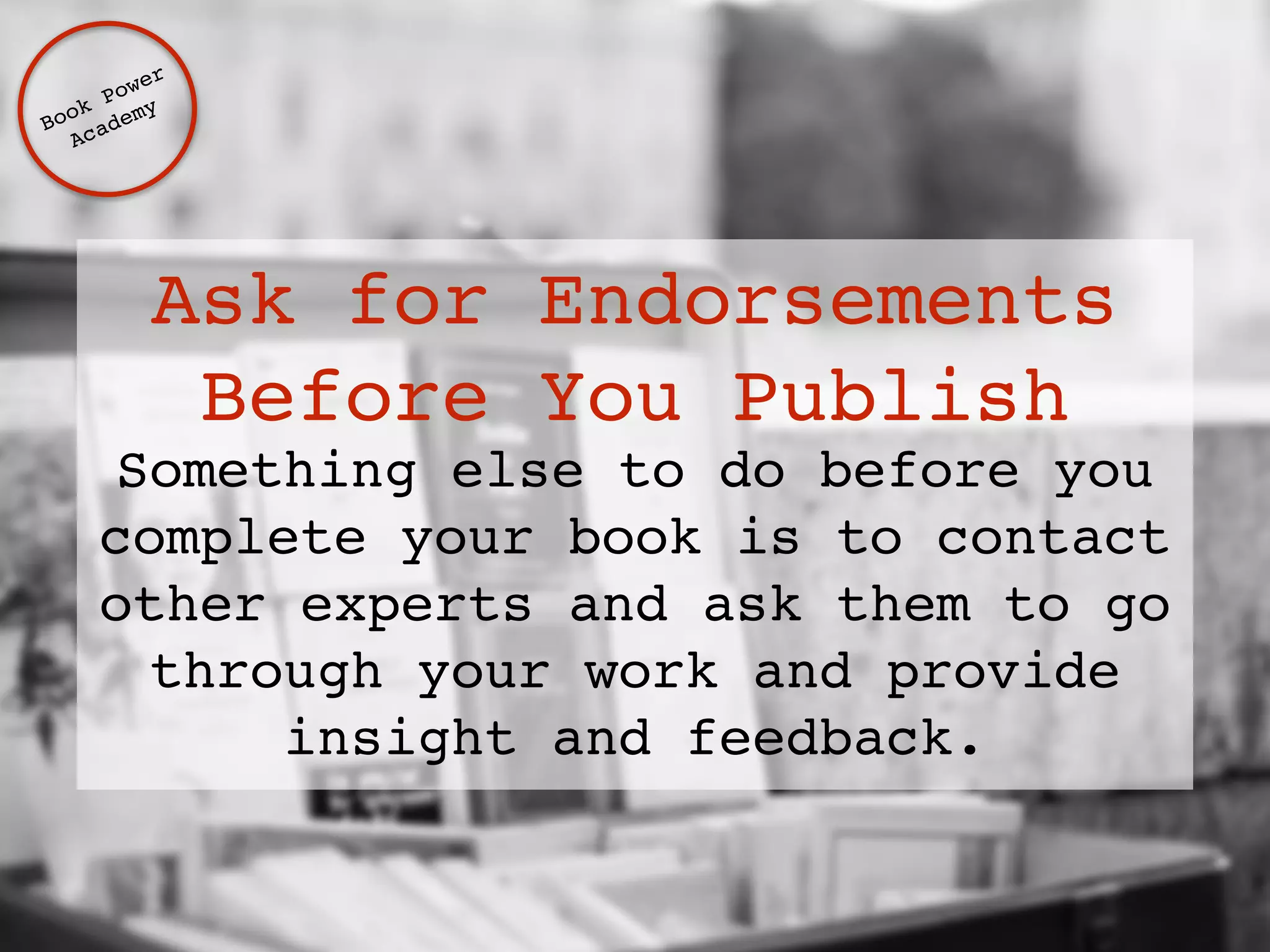 Ask for Endorsements 
Before You Publish 
Something else to do before you 
complete your book is to contact 
other experts and ask them to go 
through your work and provide 
insight and feedback. 
Book Power ! 
Academy 
 