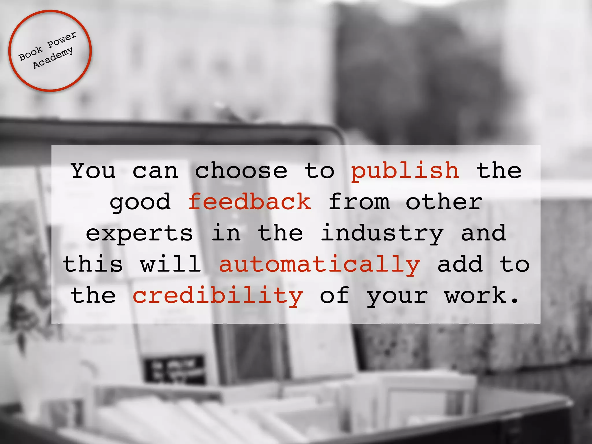Book Power ! 
Academy 
You can choose to publish the 
good feedback from other 
experts in the industry and 
this will automatically add to 
the credibility of your work. 
 