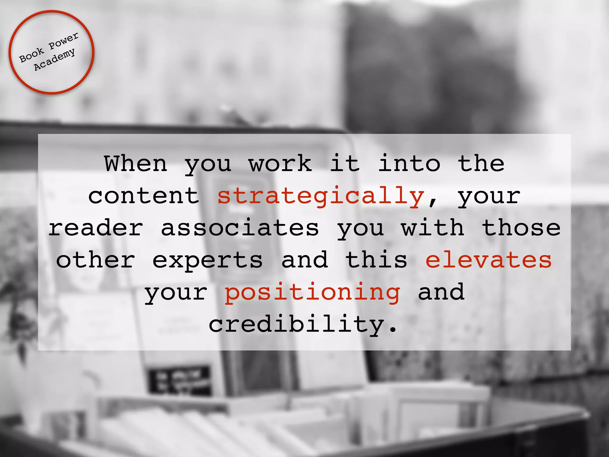 When you work it into the 
content strategically, your 
reader associates you with those 
other experts and this elevates 
your positioning and 
credibility. 
Book Power ! 
Academy 
 