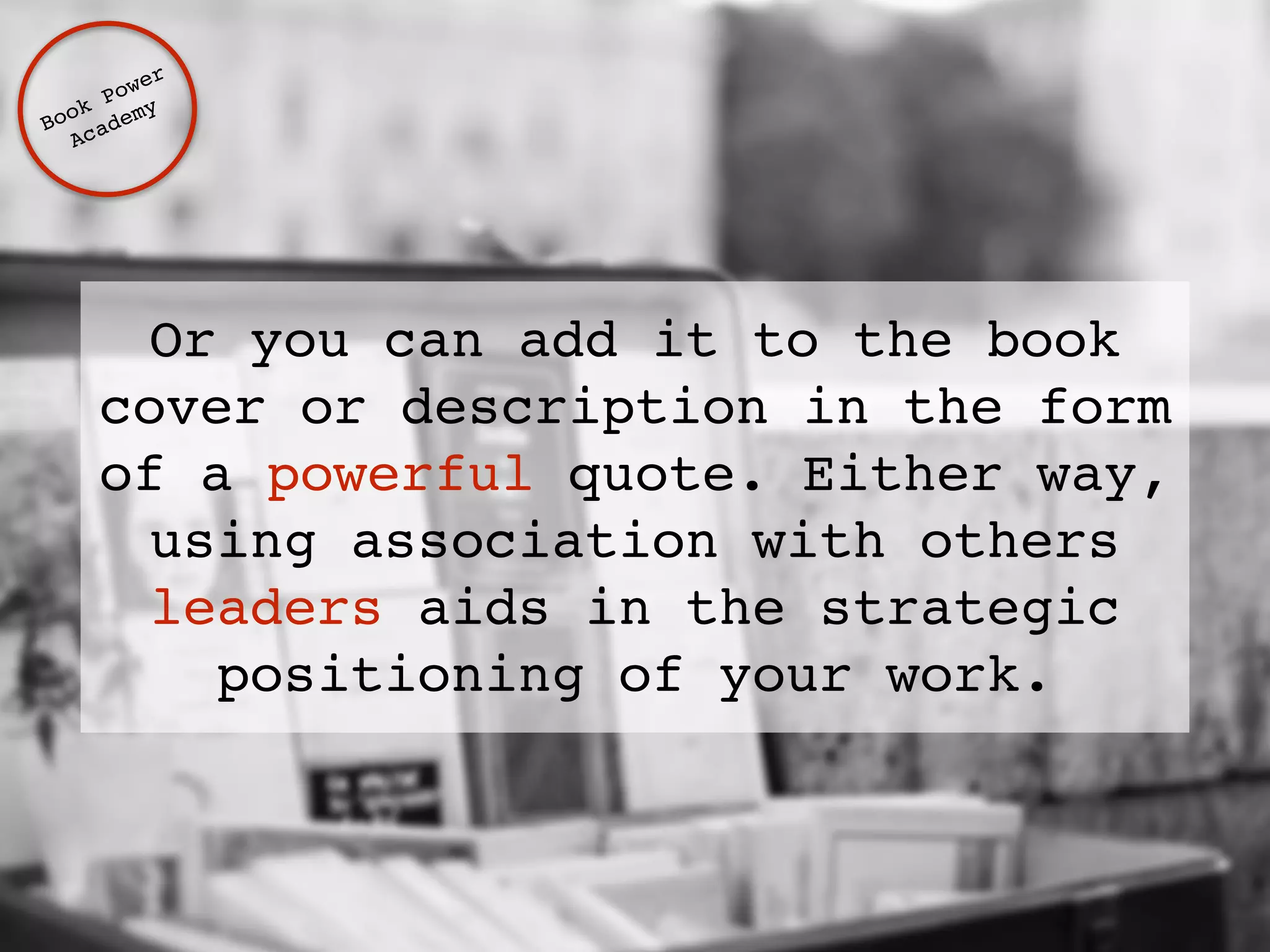 Or you can add it to the book 
cover or description in the form 
of a powerful quote. Either way, 
using association with others 
leaders aids in the strategic 
positioning of your work. 
Book Power ! 
Academy 
 