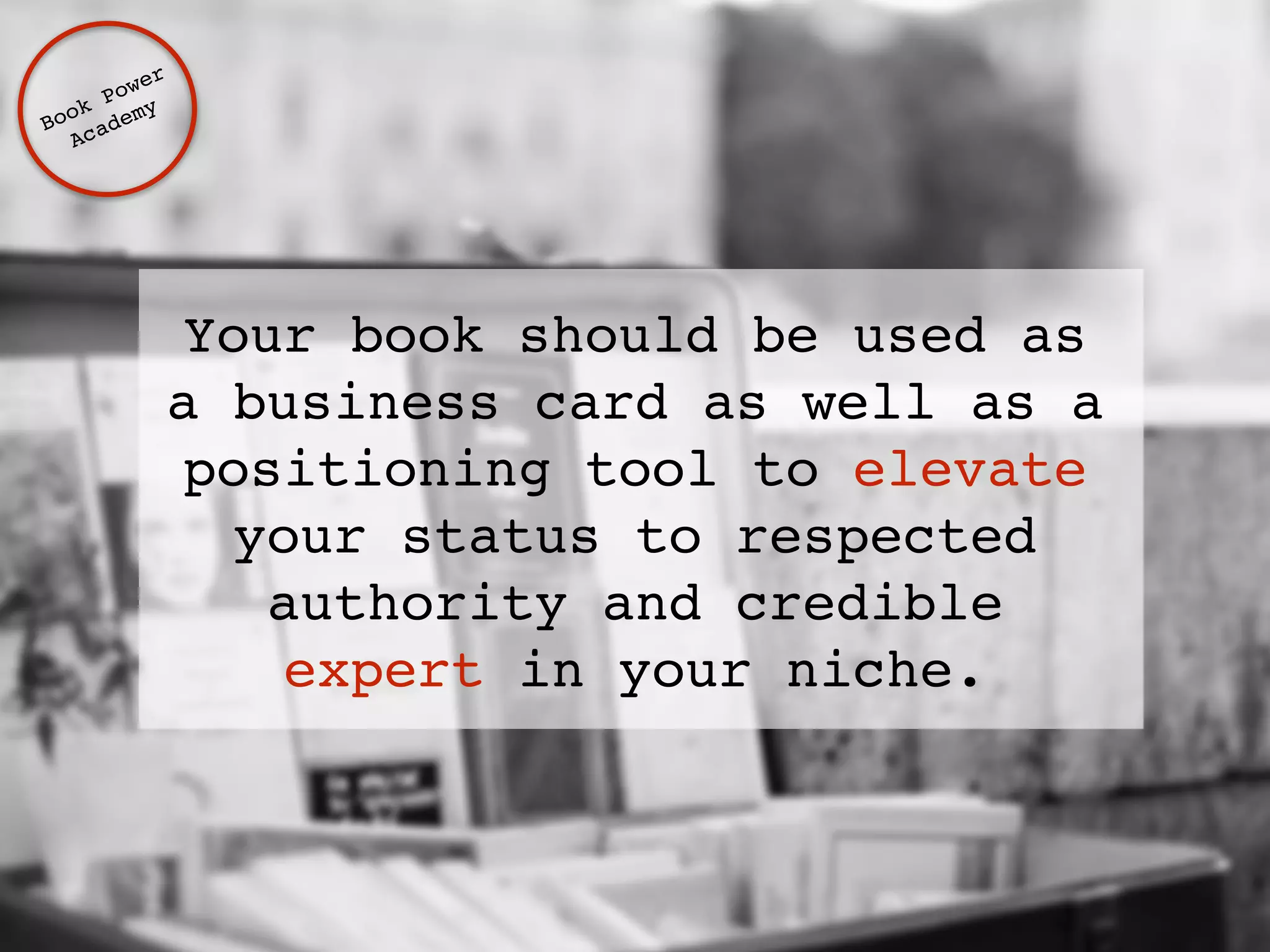 Your book should be used as 
a business card as well as a 
positioning tool to elevate 
your status to respected 
authority and credible 
expert in your niche. 
Book Power ! 
Academy 
 
