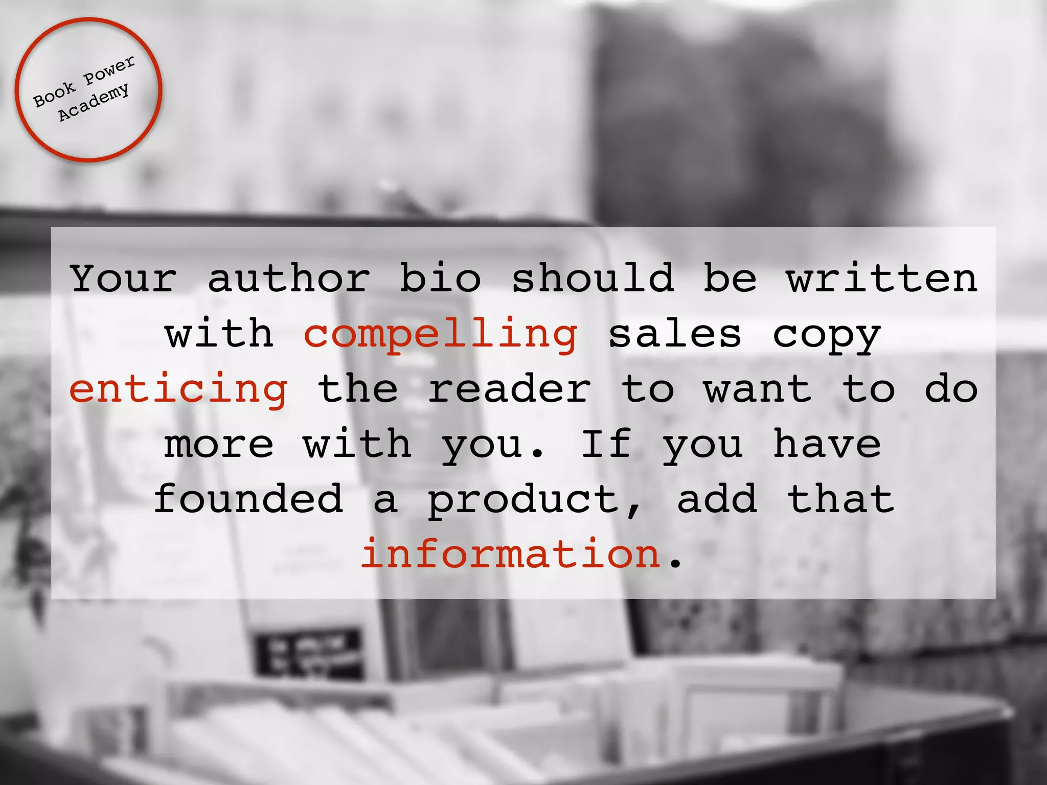 Your author bio should be written 
with compelling sales copy 
enticing the reader to want to do 
more with you. If you have 
founded a product, add that 
information. 
Book Power ! 
Academy 
 