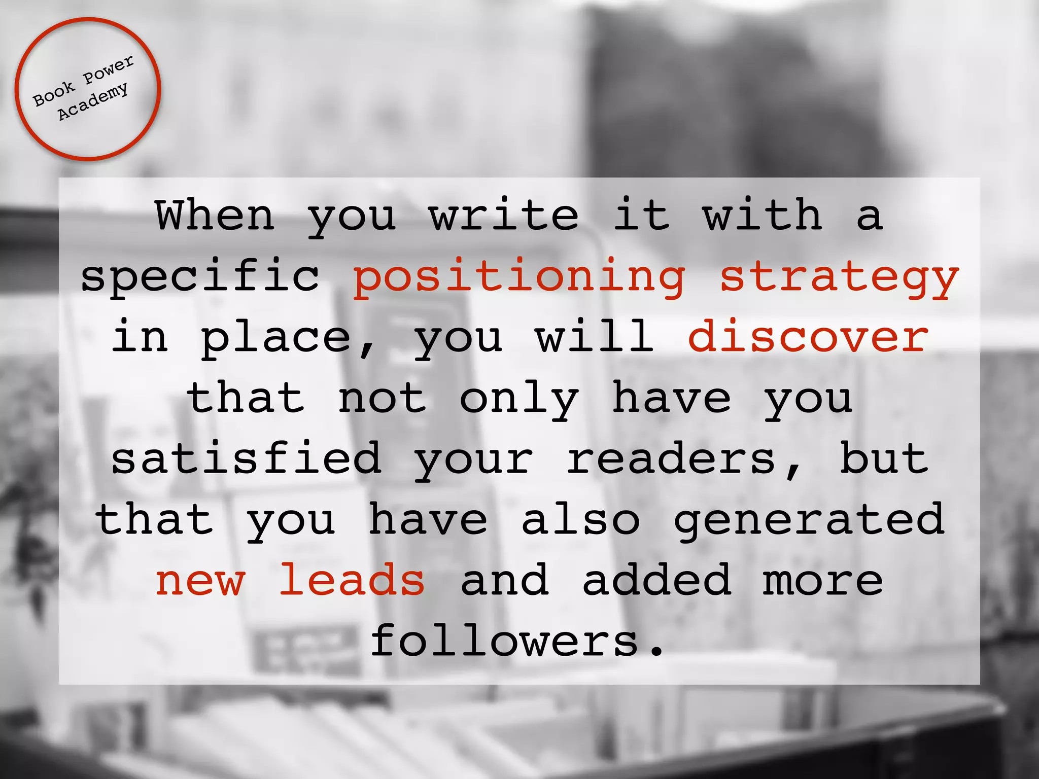 When you write it with a 
specific positioning strategy 
in place, you will discover 
that not only have you 
satisfied your readers, but 
that you have also generated 
new leads and added more 
followers. 
Book Power ! 
Academy 
 