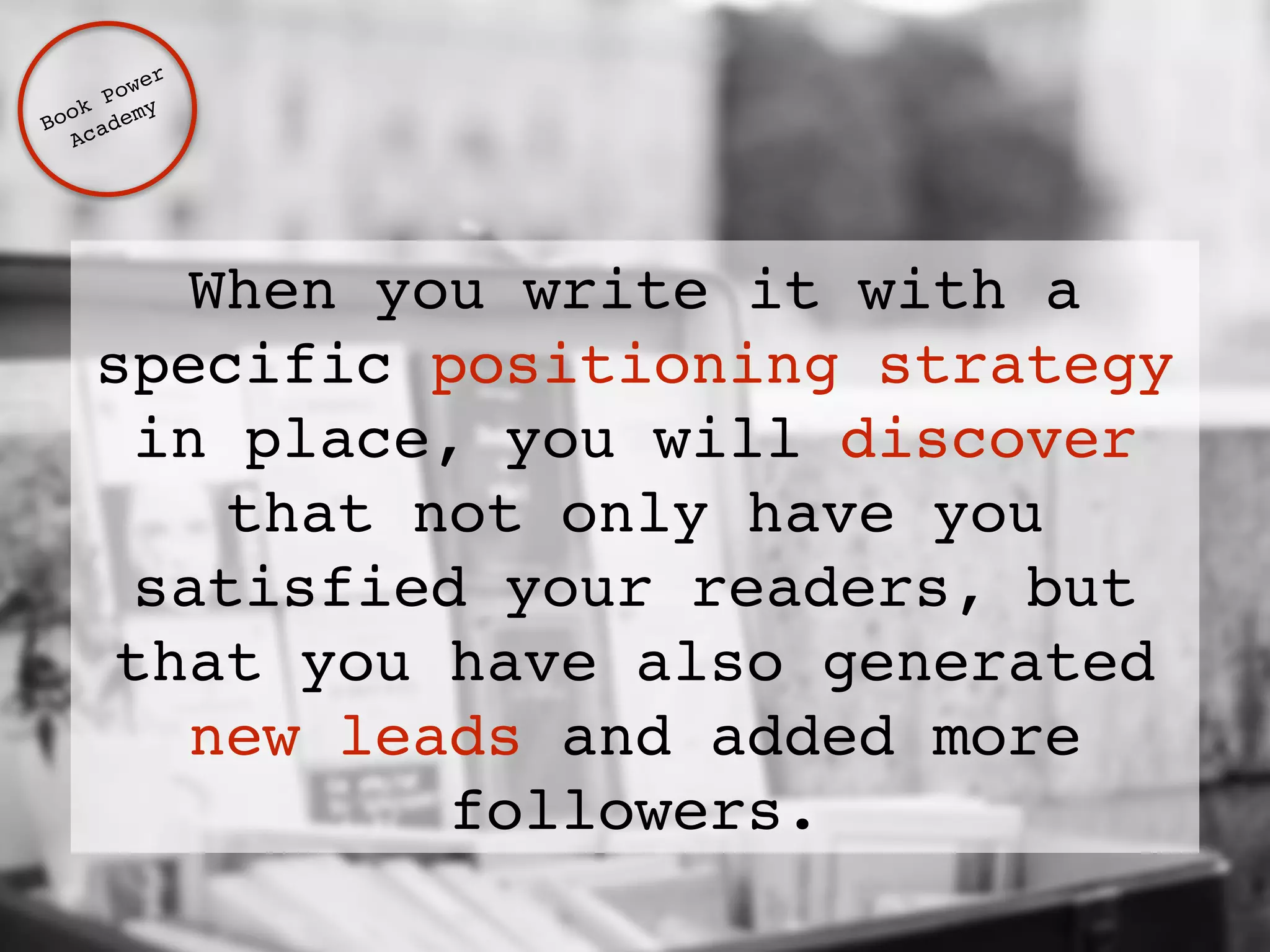 When you write it with a 
specific positioning strategy 
in place, you will discover 
that not only have you 
satisfied your readers, but 
that you have also generated 
new leads and added more 
followers. 
Book Power ! 
Academy 
 