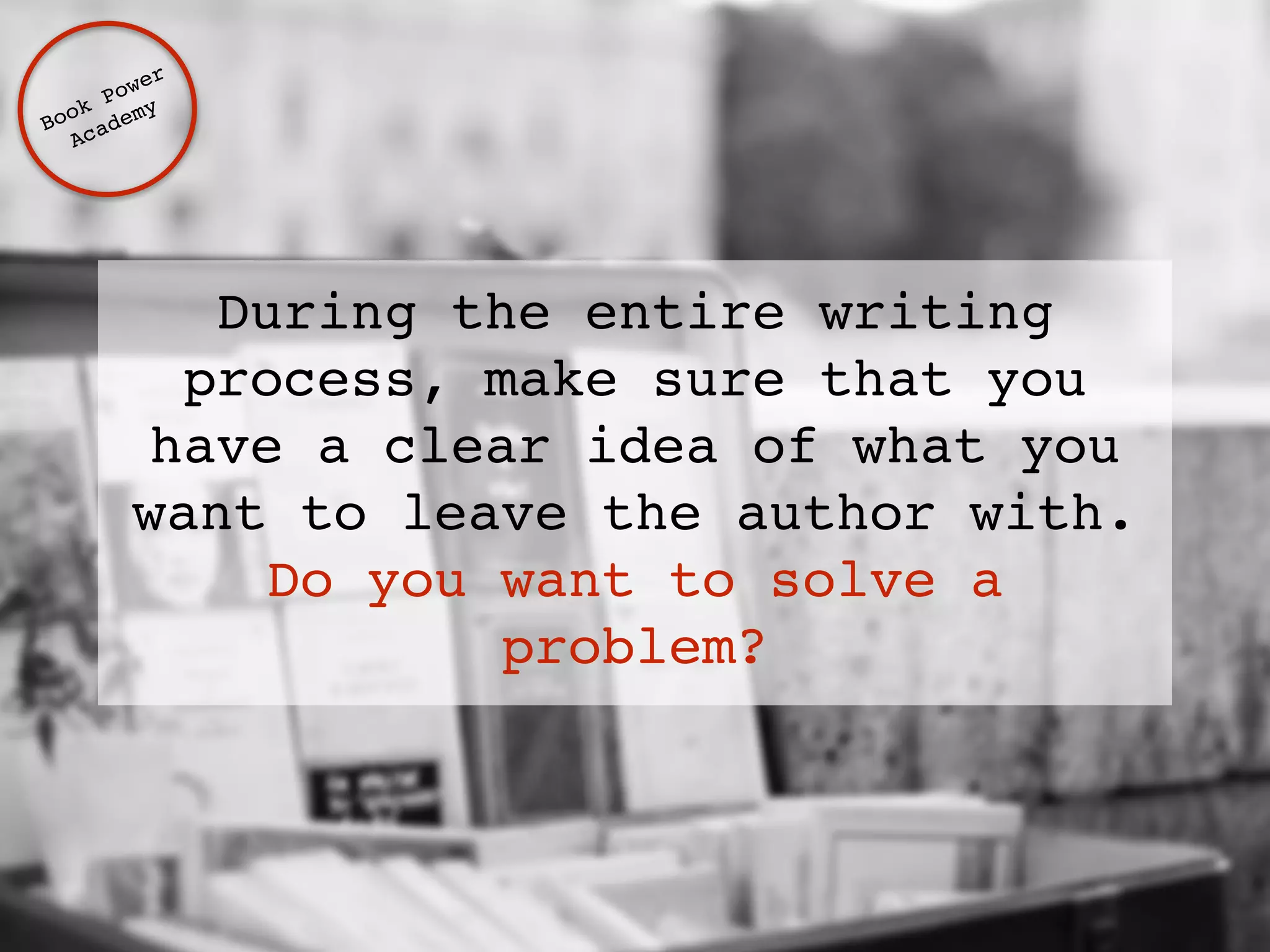 During the entire writing 
process, make sure that you 
have a clear idea of what you 
want to leave the author with. ! 
Do you want to solve a 
problem? 
Book Power ! 
Academy 
 