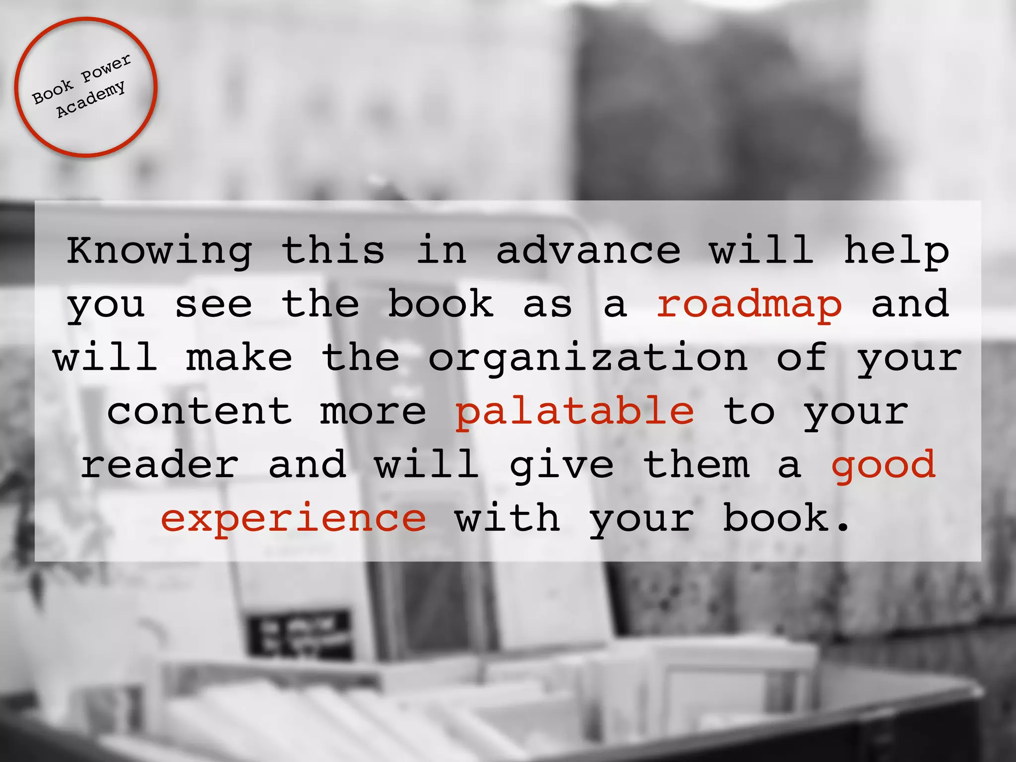 Knowing this in advance will help 
you see the book as a roadmap and 
will make the organization of your 
content more palatable to your 
reader and will give them a good 
experience with your book. 
Book Power ! 
Academy 
 