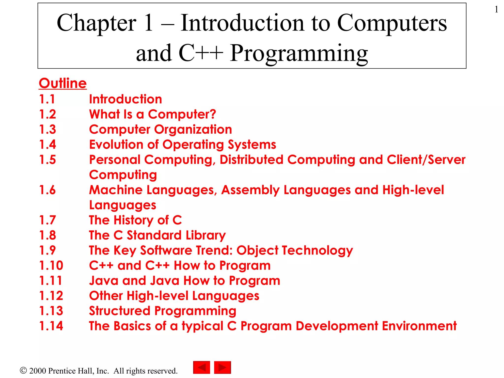 Chapter 1 – Introduction to Computers and C++ Programming Outline 1.1 Introduction 1.2 What Is a Computer? 1.3 Computer Organization 1.4 Evolution of Operating Systems 1.5 Personal Computing, Distributed Computing and Client/Server  Computing 1.6 Machine Languages, Assembly Languages and High-level  Languages 1.7 The History of C 1.8 The C Standard Library 1.9 The Key Software Trend: Object Technology 1.10 C++ and C++ How to Program 1.11 Java and Java How to Program 1.12 Other High-level Languages 1.13 Structured Programming 1.14 The Basics of a typical C Program Development Environment 