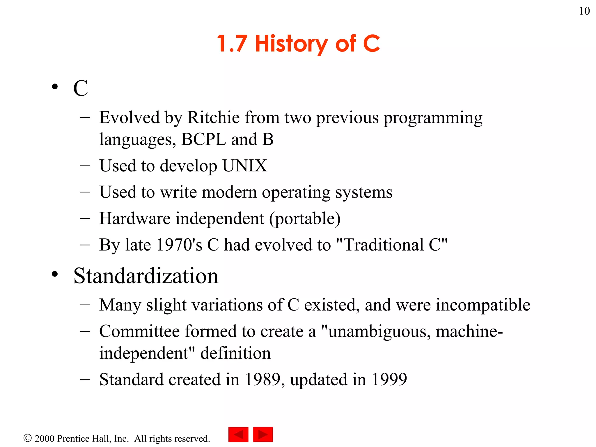 1.7 History of C C  Evolved by Ritchie from two previous programming languages, BCPL and B Used to develop UNIX Used to write modern operating systems Hardware independent (portable) By late 1970's C had evolved to &quot;Traditional C&quot; Standardization Many slight variations of C existed, and were incompatible Committee formed to create a &quot;unambiguous, machine-independent&quot; definition Standard created in 1989, updated in 1999 