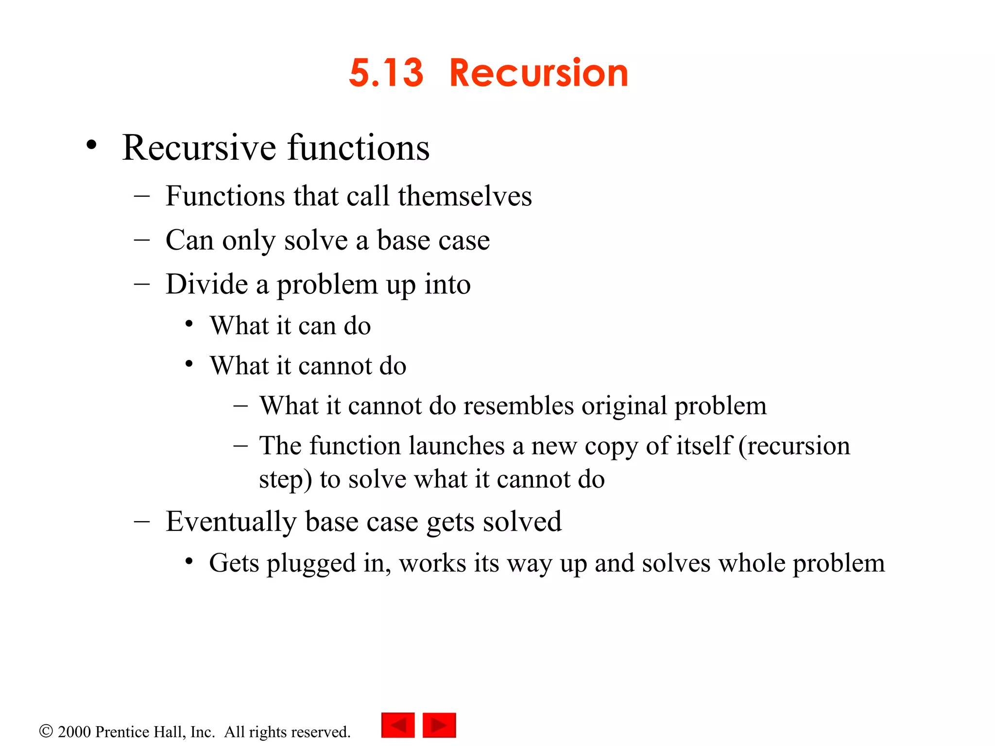 5.13 Recursion Recursive functions  Functions that call themselves Can only solve a base case Divide a problem up into What it can do What it cannot do What it cannot do resembles original problem The function launches a new copy of itself (recursion step) to solve what it cannot do Eventually base case gets solved Gets plugged in, works its way up and solves whole problem 