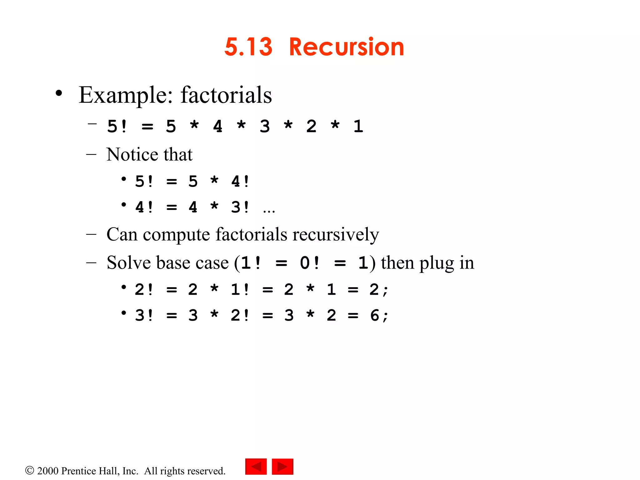 5.13 Recursion Example: factorials 5! = 5 * 4 * 3 * 2 * 1 Notice that 5! = 5 * 4! 4! = 4 * 3!  ... Can compute factorials recursively  Solve base case ( 1! = 0! = 1 ) then plug in 2! = 2 * 1! = 2 * 1 = 2; 3! = 3 * 2! = 3 * 2 = 6; 