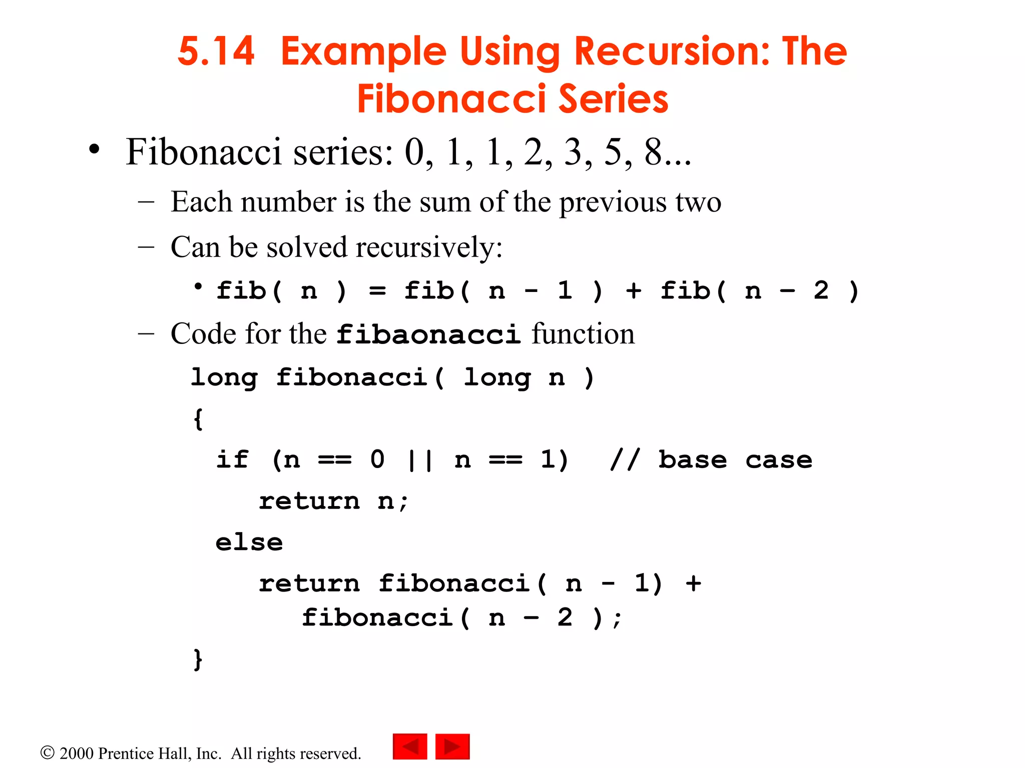 5.14 Example Using Recursion: The Fibonacci Series Fibonacci series: 0, 1, 1, 2, 3, 5, 8... Each number is the sum of the previous two  Can be solved recursively: fib( n ) = fib( n - 1 ) + fib( n – 2 ) Code for the  fibaonacci  function long fibonacci( long n ) { if (n == 0 || n == 1)  // base case return n; else return fibonacci( n - 1) +   fibonacci( n – 2 ); }   