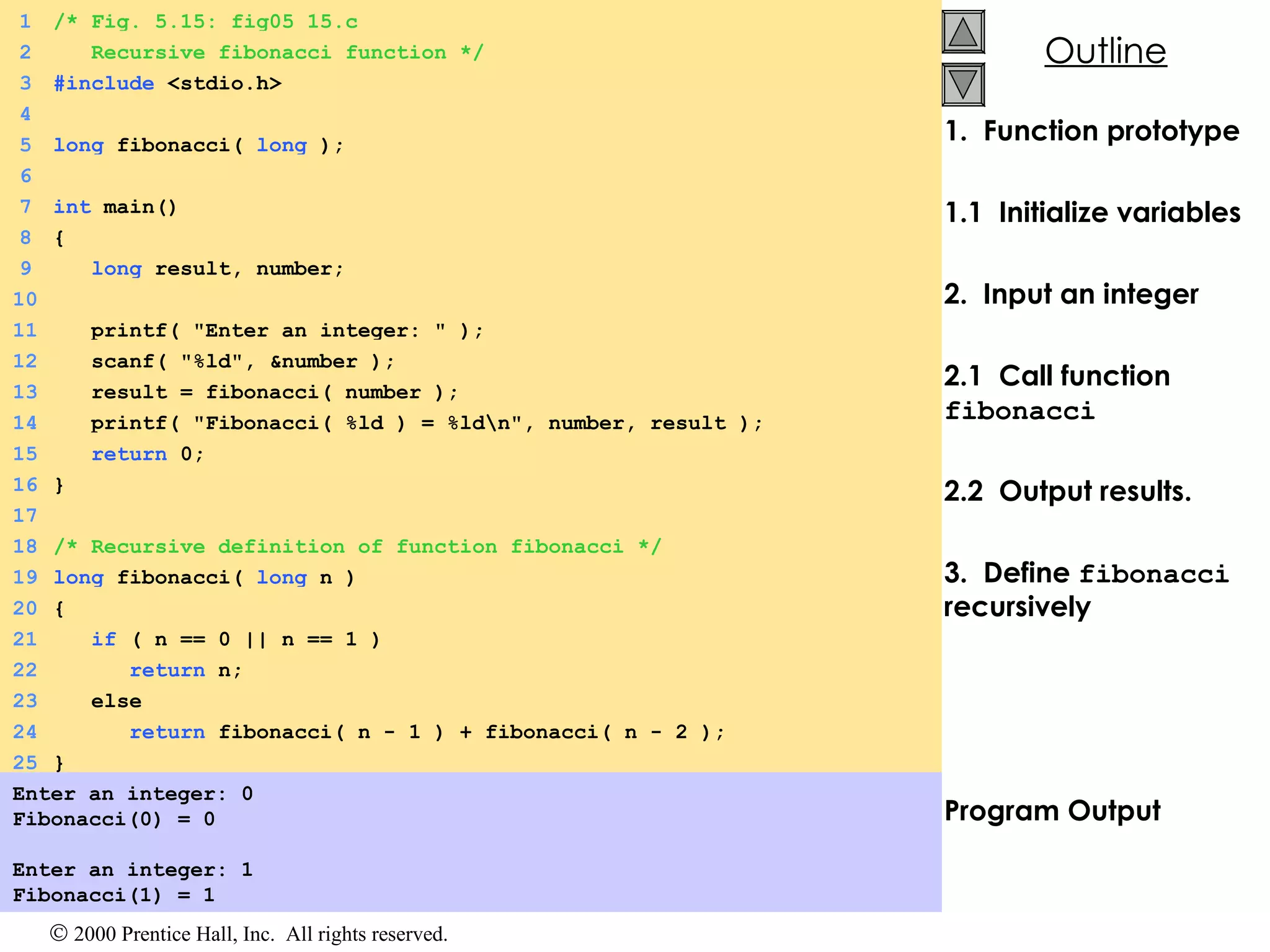 1.  Function prototype 1.1  Initialize variables 2.  Input an integer 2.1  Call function  fibonacci 2.2  Output results. 3.  Define  fibonacci  recursively   Program Output Enter an integer: 0 Fibonacci(0) = 0 Enter an integer: 1 Fibonacci(1) = 1 1 /* Fig. 5.15: fig05_15.c 2   Recursive fibonacci function */ 3 #include  <stdio.h> 4 5 long  fibonacci(  long  ); 6 7 int  main() 8 { 9   long  result, number; 10 11   printf( &quot;Enter an integer: &quot; ); 12   scanf( &quot;%ld&quot;, &number ); 13   result = fibonacci( number ); 14   printf( &quot;Fibonacci( %ld ) = %ld\n&quot;, number, result ); 15   return  0; 16 } 17 18 /* Recursive definition of function fibonacci */ 19 long  fibonacci(  long  n ) 20 { 21   if  ( n == 0 || n == 1 ) 22   return  n; 23   else 24   return  fibonacci( n - 1 ) + fibonacci( n - 2 ); 25 } 