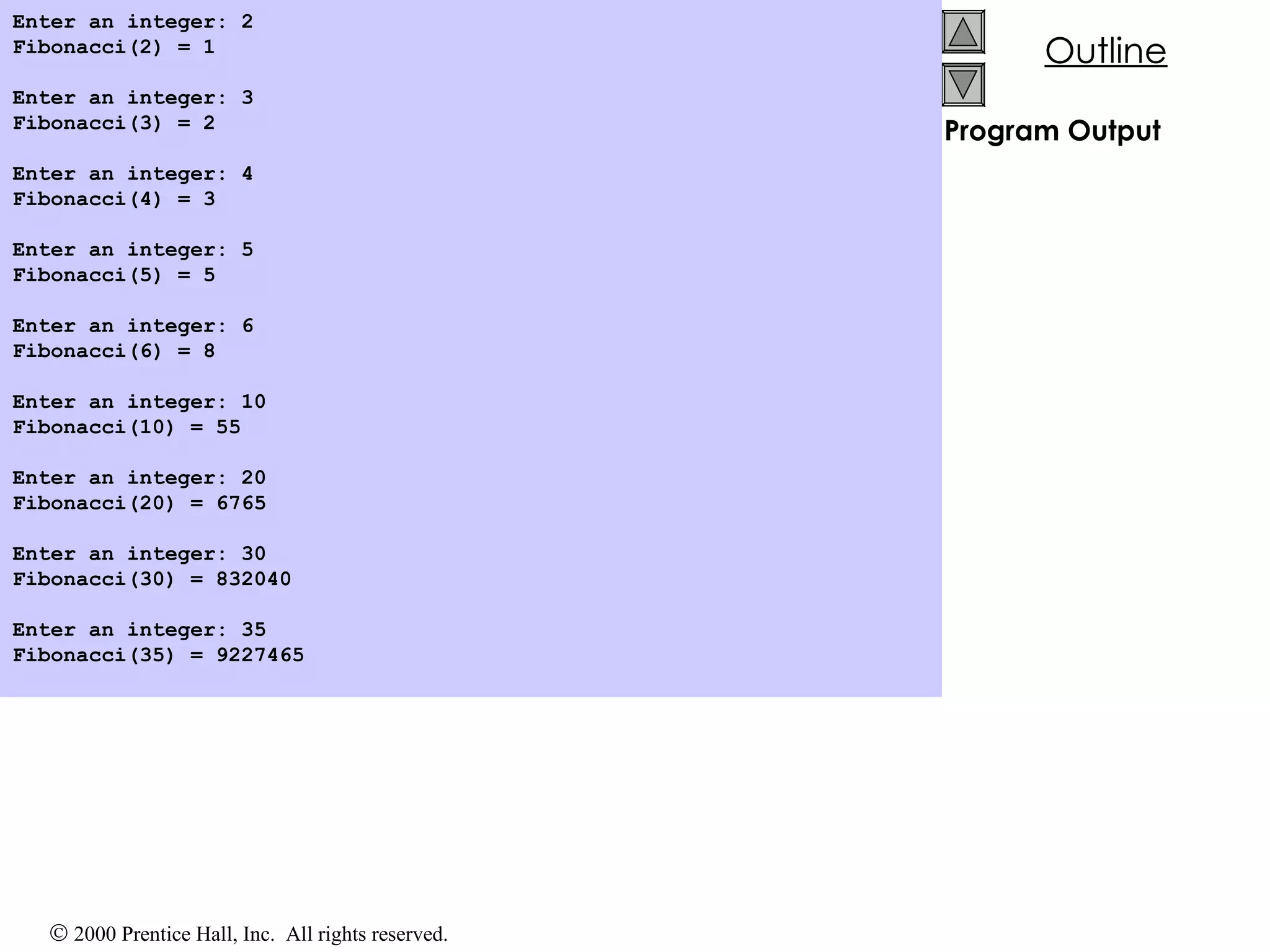 Program Output Enter an integer: 2 Fibonacci(2) = 1 Enter an integer: 3 Fibonacci(3) = 2 Enter an integer: 4 Fibonacci(4) = 3 Enter an integer: 5 Fibonacci(5) = 5 Enter an integer: 6 Fibonacci(6) = 8 Enter an integer: 10 Fibonacci(10) = 55 Enter an integer: 20 Fibonacci(20) = 6765 Enter an integer: 30 Fibonacci(30) = 832040 Enter an integer: 35 Fibonacci(35) = 9227465 