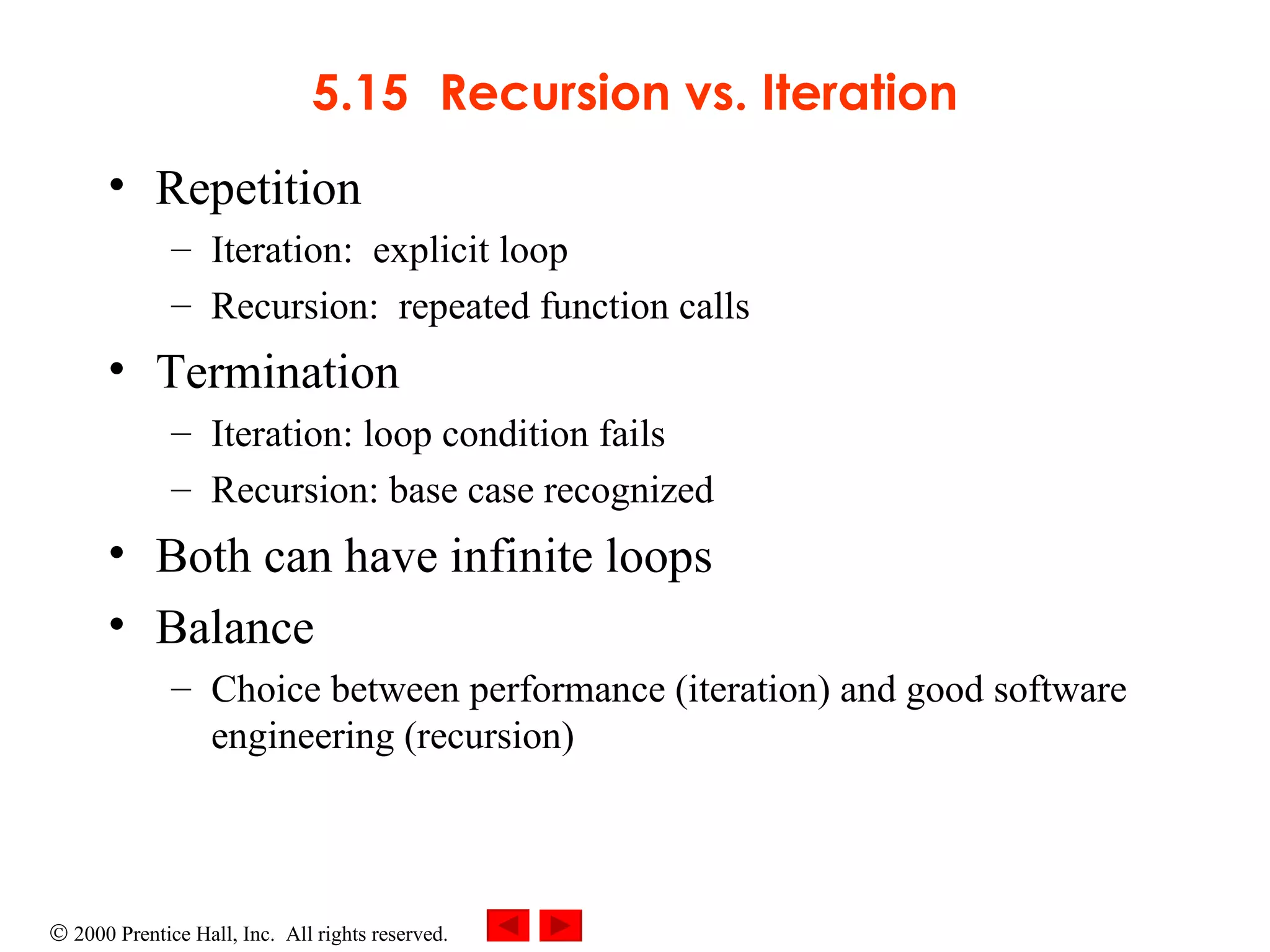 5.15 Recursion vs. Iteration Repetition Iteration:  explicit loop Recursion:  repeated function calls Termination Iteration: loop condition fails Recursion: base case recognized Both can have infinite loops Balance  Choice between performance (iteration) and good software engineering (recursion) 