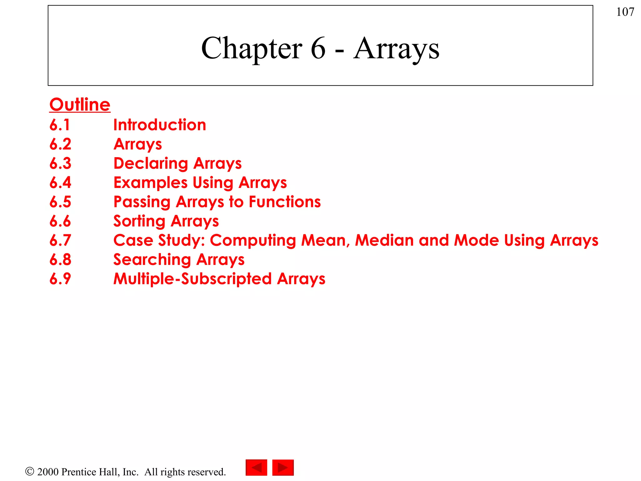 Chapter 6 - Arrays Outline 6.1 Introduction 6.2 Arrays 6.3 Declaring Arrays 6.4 Examples Using Arrays 6.5 Passing Arrays to Functions 6.6 Sorting Arrays 6.7 Case Study: Computing Mean, Median and Mode Using Arrays 6.8 Searching Arrays 6.9 Multiple-Subscripted Arrays   