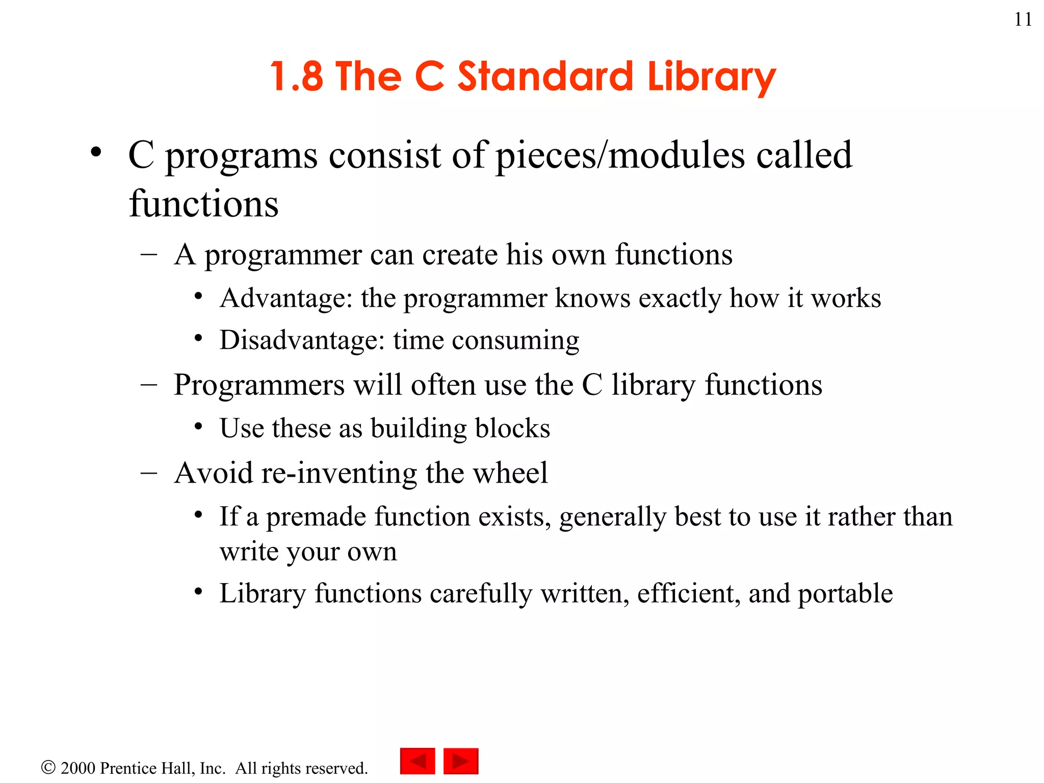 1.8 The C Standard Library C programs consist of pieces/modules called functions A programmer can create his own functions Advantage: the programmer knows exactly how it works Disadvantage: time consuming Programmers will often use the C library functions Use these as building blocks Avoid re-inventing the wheel If a premade function exists, generally best to use it rather than write your own Library functions carefully written, efficient, and portable 