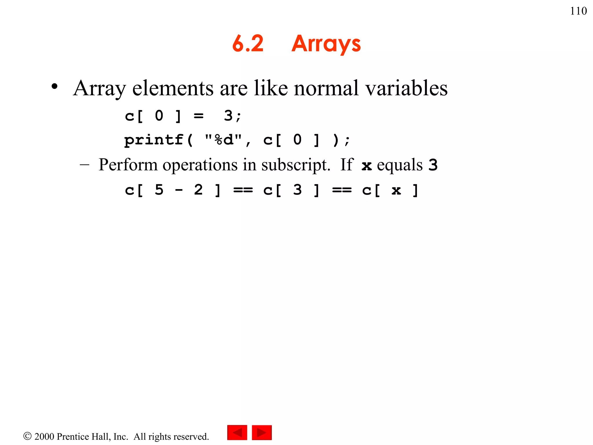 6.2 Arrays Array elements are like normal variables c[ 0 ] =  3; printf( &quot;%d&quot;, c[ 0 ] ); Perform operations in subscript.  If  x  equals  3 c[ 5 - 2 ] == c[ 3 ] == c[ x ] 