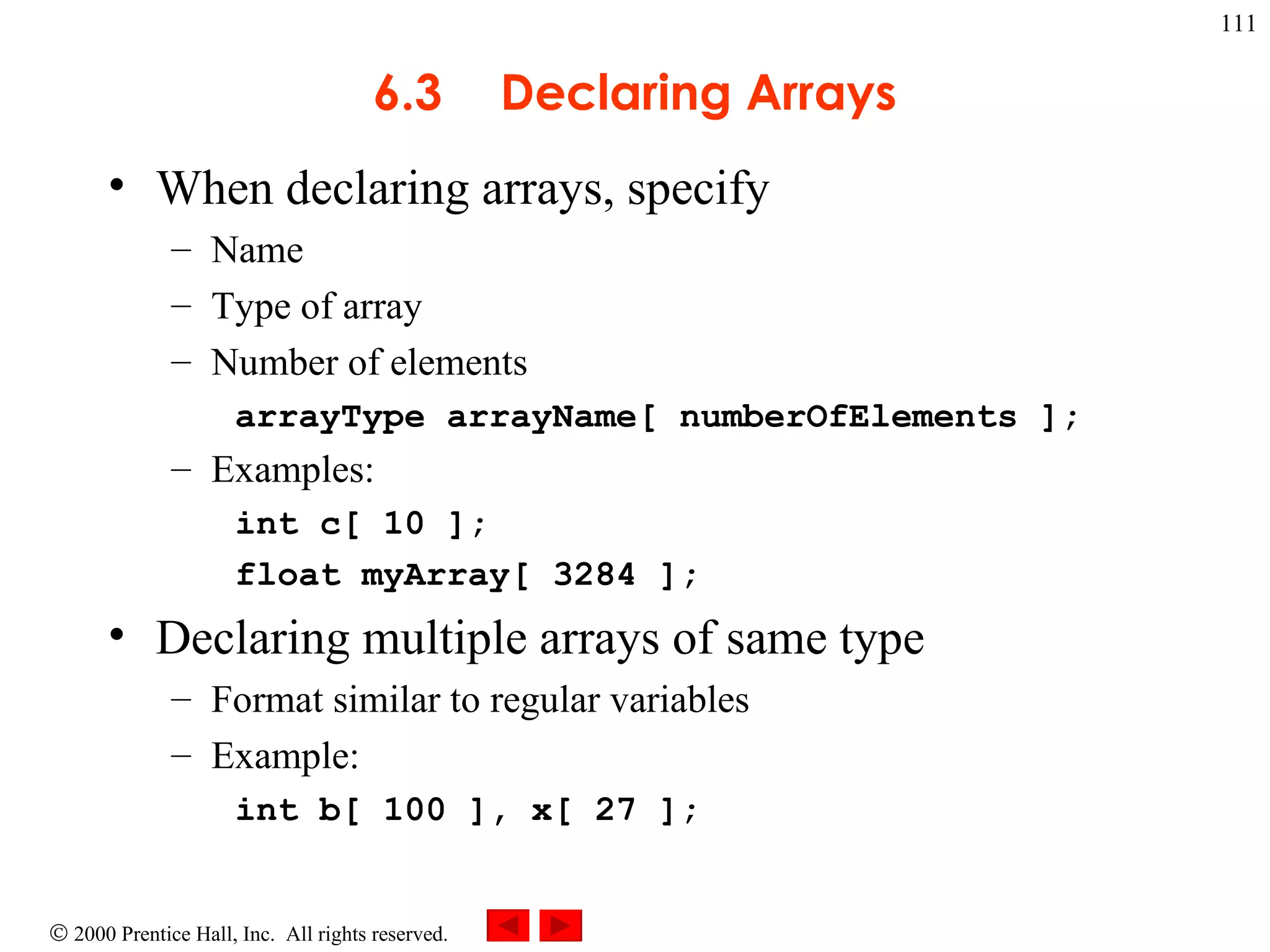 6.3 Declaring Arrays When declaring arrays, specify Name Type of array Number of elements arrayType arrayName[ numberOfElements ]; Examples: int c[ 10 ];  float myArray[ 3284 ]; Declaring multiple arrays of same type Format similar to regular variables Example: int b[ 100 ], x[ 27 ];  