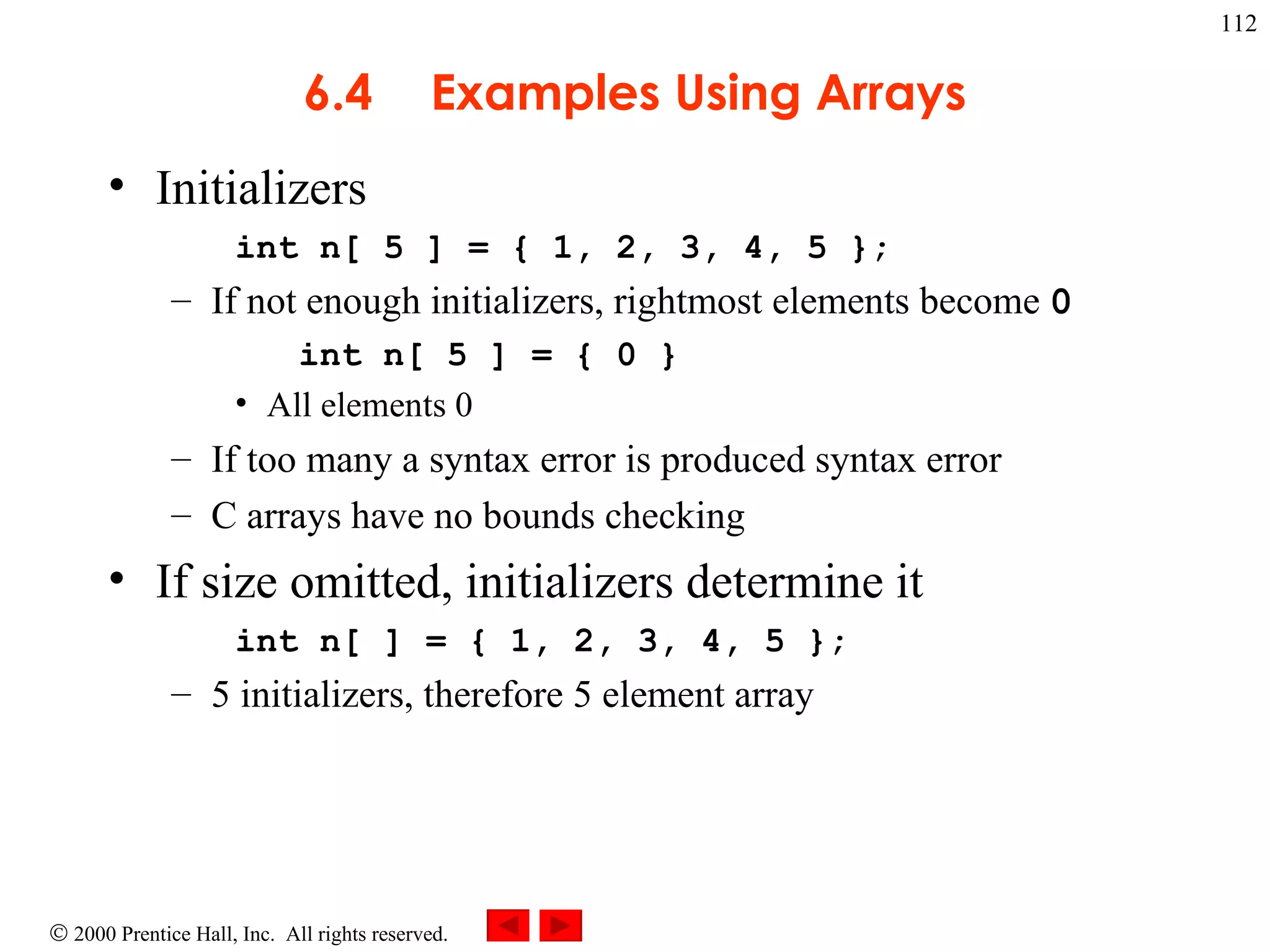6.4 Examples Using Arrays Initializers int n[ 5 ] = { 1, 2, 3, 4, 5 };  If not enough initializers, rightmost elements become  0 int n[ 5 ] = { 0 }   All elements 0 If too many a syntax error is produced syntax error C arrays have no bounds checking If size omitted, initializers determine it int n[ ] = { 1, 2, 3, 4, 5 };  5 initializers, therefore 5 element array 
