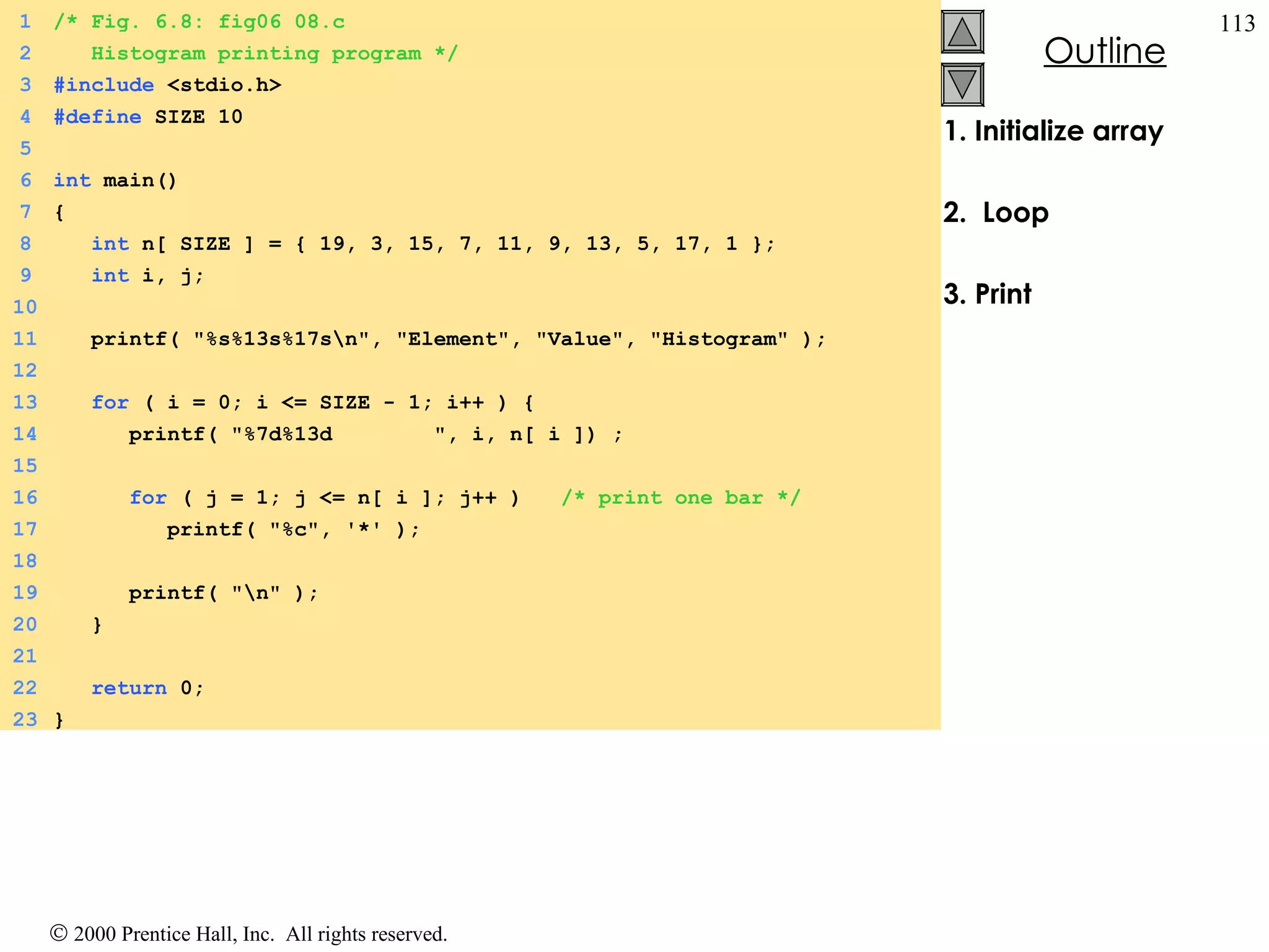 1. Initialize array 2.  Loop 3. Print 1 /* Fig. 6.8: fig06_08.c 2   Histogram printing program */ 3 #include  <stdio.h> 4 #define  SIZE 10 5 6 int  main() 7 { 8   int  n[ SIZE ] = { 19, 3, 15, 7, 11, 9, 13, 5, 17, 1 }; 9   int  i, j; 10 11   printf( &quot;%s%13s%17s\n&quot;, &quot;Element&quot;, &quot;Value&quot;, &quot;Histogram&quot; ); 12 13   for  ( i = 0; i <= SIZE - 1; i++ ) { 14   printf( &quot;%7d%13d  &quot;, i, n[ i ]) ; 15 16   for  ( j = 1; j <= n[ i ]; j++ )  /* print one bar */ 17   printf( &quot;%c&quot;, '*' ); 18 19   printf( &quot;\n&quot; ); 20   } 21 22   return  0; 23 } 