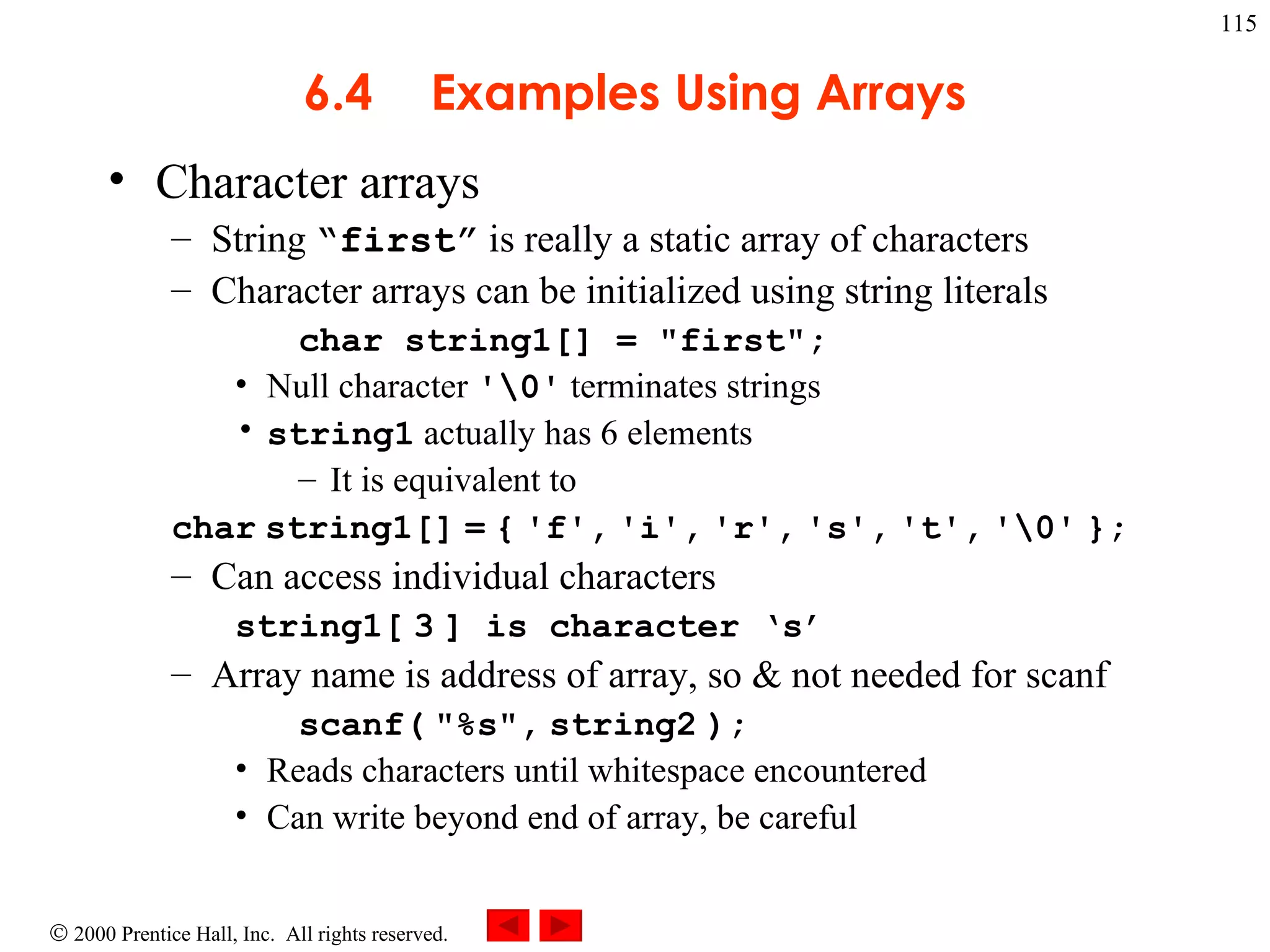 6.4 Examples Using Arrays Character arrays String  “first”  is really a static array of characters Character arrays can be initialized using string literals char string1[] = &quot;first&quot;; Null character  '\0'  terminates strings string1  actually has 6 elements It is equivalent to char   string1[]   =   {   'f',   'i',   'r',   's',   't',   '\0'   }; Can access individual characters string1[   3   ] is character ‘s’ Array name is address of array, so & not needed for scanf  scanf(   &quot;%s&quot;,   string2   ); Reads characters until whitespace encountered Can write beyond end of array, be careful 