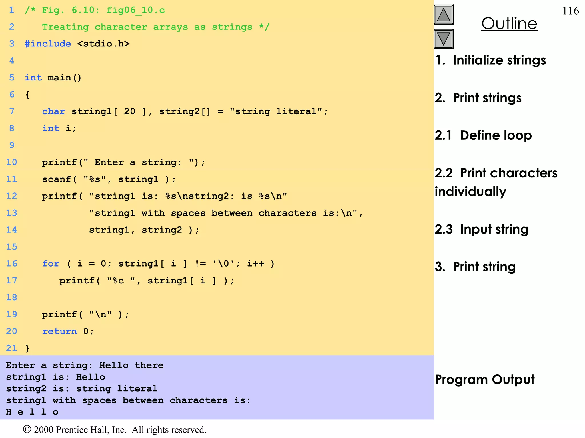 1.  Initialize strings 2.  Print strings 2.1  Define loop 2.2  Print characters  individually 2.3  Input string 3.  Print string  Program Output Enter a string: Hello there string1 is: Hello string2 is: string literal string1 with spaces between characters is: H e l l o  1 /* Fig. 6.10: fig06_10.c 2   Treating character arrays as strings */ 3 #include  <stdio.h> 4 5 int  main() 6 { 7   char  string1[ 20 ], string2[] = &quot;string literal&quot;; 8   int  i; 9 10   printf(&quot; Enter a string: &quot;); 11   scanf( &quot;%s&quot;, string1 ); 12   printf( &quot;string1 is: %s\nstring2: is %s\n&quot; 13   &quot;string1 with spaces between characters is:\n&quot;, 14   string1, string2 ); 15 16   for  ( i = 0; string1[ i ] != '\0'; i++ ) 17   printf( &quot;%c &quot;, string1[ i ] ); 18 19   printf( &quot;\n&quot; ); 20   return  0; 21 } 