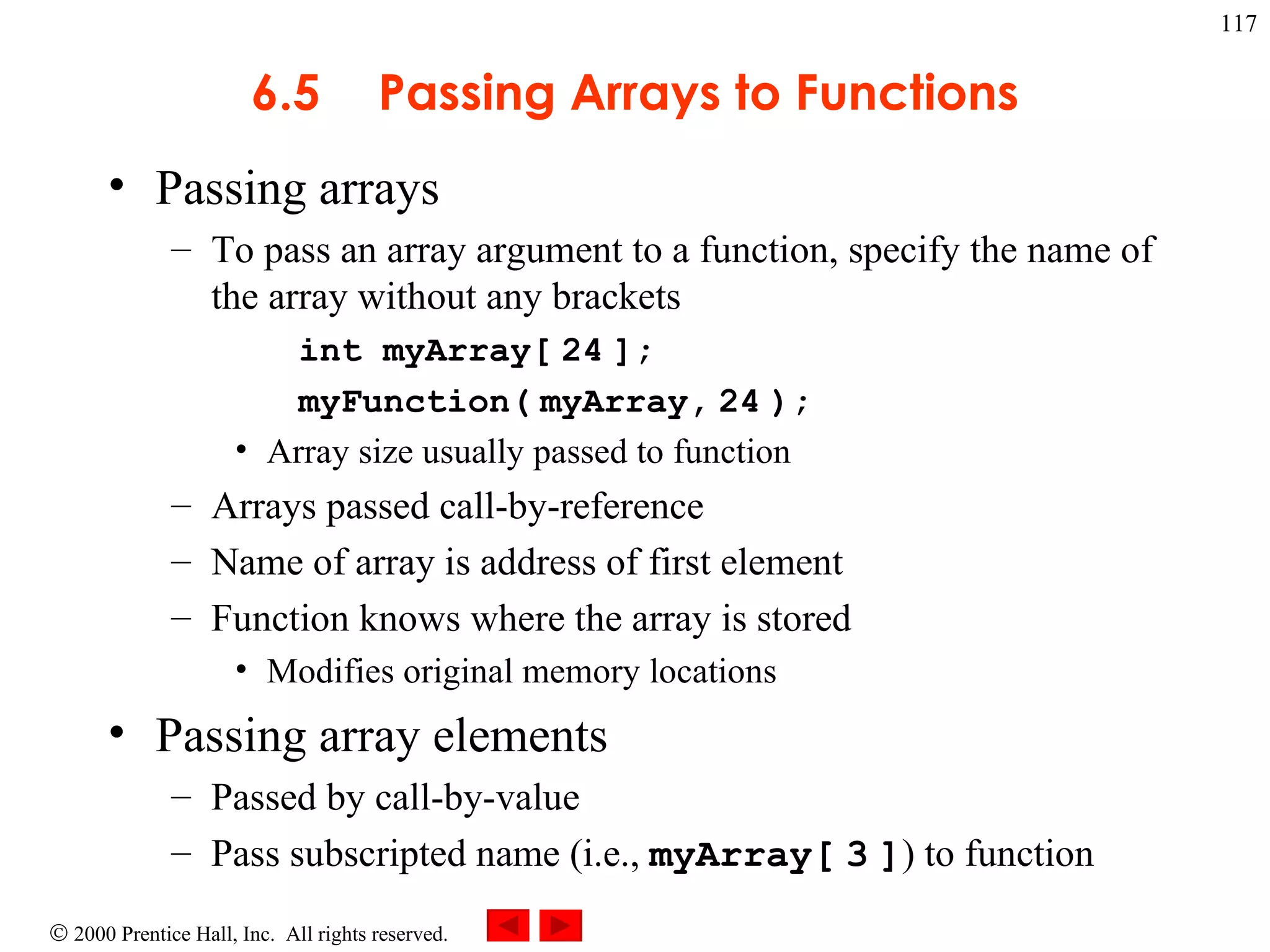 6.5 Passing Arrays to Functions Passing arrays To pass an array argument to a function, specify the name of the array without any brackets  int myArray[   24   ]; myFunction(   myArray,   24   ); Array size usually passed to function  Arrays passed call-by-reference  Name of array is address of first element Function knows where the array is stored Modifies original memory locations Passing array elements  Passed by call-by-value Pass subscripted name (i.e.,  myArray[   3   ] ) to function 