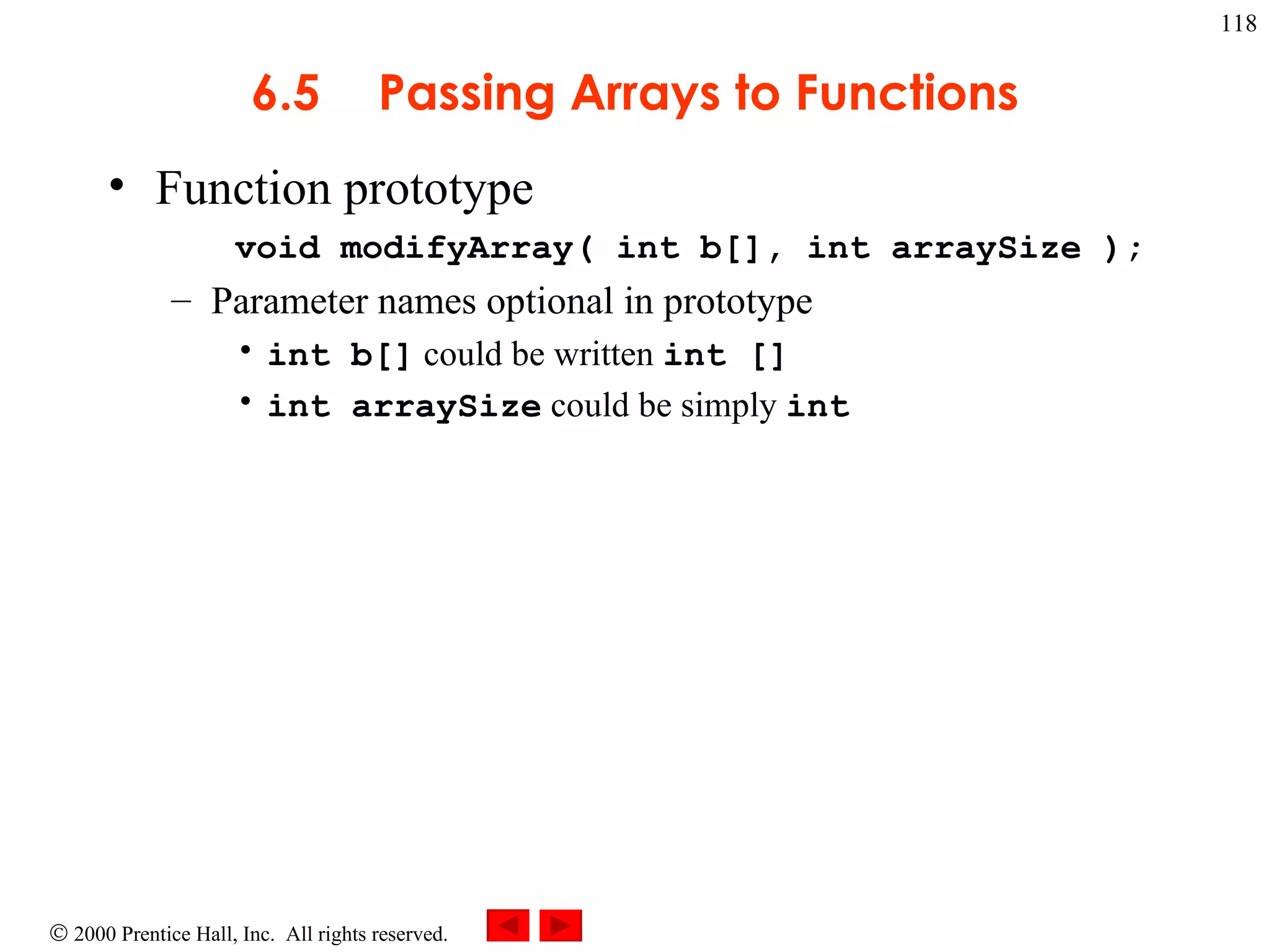 6.5 Passing Arrays to Functions Function prototype void modifyArray( int b[], int arraySize ); Parameter names optional in prototype int b[]  could be written  int [] int arraySize  could be simply  int 