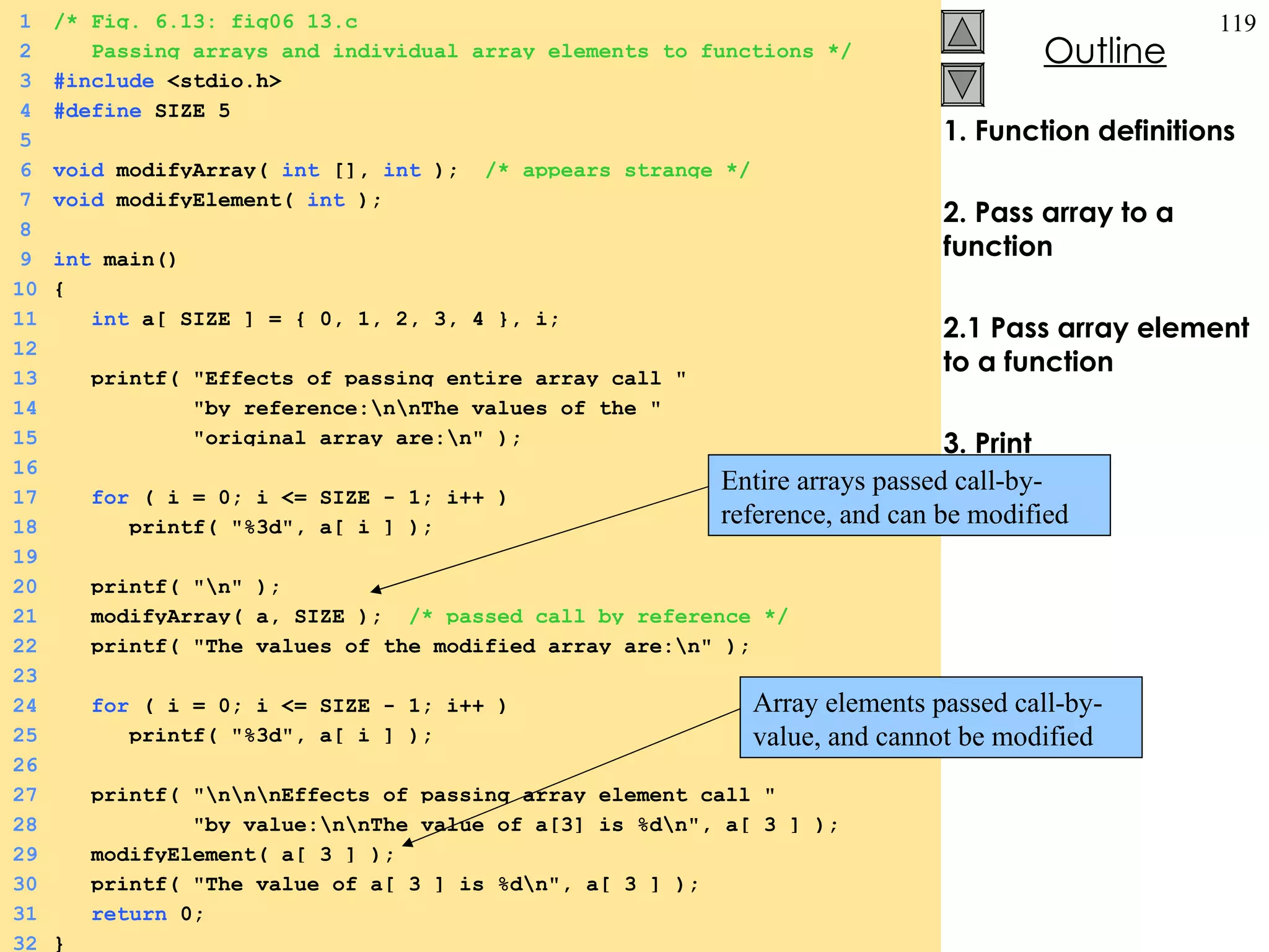 1. Function definitions 2. Pass array to a function 2.1 Pass array element to a function 3. Print 1 /* Fig. 6.13: fig06_13.c 2   Passing arrays and individual array elements to functions */ 3 #include  <stdio.h> 4 #define  SIZE 5 5 6 void  modifyArray(  int  [],  int  );  /* appears strange */ 7 void  modifyElement(  int  ); 8 9 int  main() 10 { 11   int  a[ SIZE ] = { 0, 1, 2, 3, 4 }, i;  12 13   printf( &quot;Effects of passing entire array call &quot; 14   &quot;by reference:\n\nThe values of the &quot; 15   &quot;original array are:\n&quot; ); 16 17   for  ( i = 0; i <= SIZE - 1; i++ )  18   printf( &quot;%3d&quot;, a[ i ] ); 19 20   printf( &quot;\n&quot; ); 21   modifyArray( a, SIZE );  /* passed call by reference */ 22   printf( &quot;The values of the modified array are:\n&quot; ); 23 24   for  ( i = 0; i <= SIZE - 1; i++ ) 25   printf( &quot;%3d&quot;, a[ i ] ); 26 27   printf( &quot;\n\n\nEffects of passing array element call &quot; 28   &quot;by value:\n\nThe value of a[3] is %d\n&quot;, a[ 3 ] ); 29   modifyElement( a[ 3 ] ); 30   printf( &quot;The value of a[ 3 ] is %d\n&quot;, a[ 3 ] ); 31   return  0; 32 } Entire arrays passed call-by-reference, and can be modified Array elements passed call-by-value, and cannot be modified 