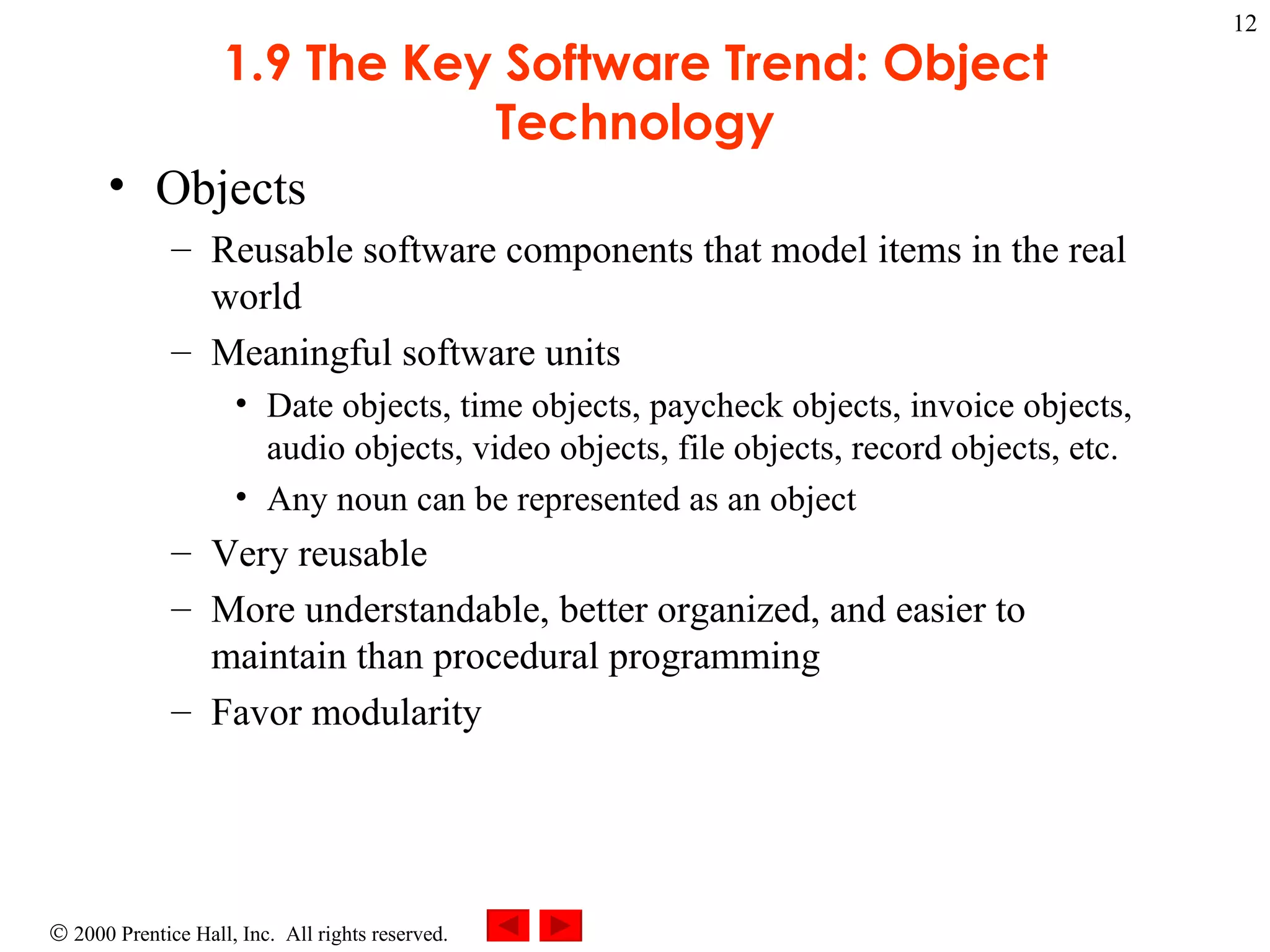 1.9 The Key Software Trend: Object Technology Objects  Reusable software components that model items in the real world Meaningful software units Date objects, time objects, paycheck objects, invoice objects, audio objects, video objects, file objects, record objects, etc. Any noun can be represented as an object Very reusable More understandable, better organized, and easier to maintain than procedural programming Favor modularity 