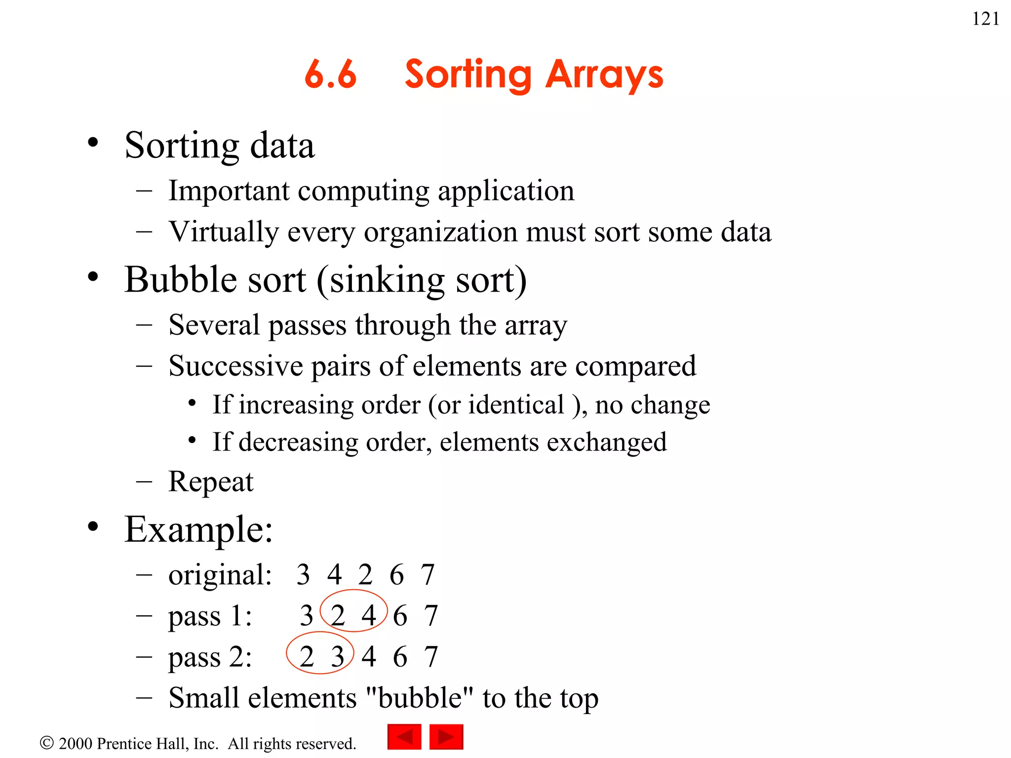 6.6 Sorting Arrays Sorting data Important computing application Virtually every organization must sort some data  Bubble sort (sinking sort)  Several passes through the array  Successive pairs of elements are compared  If increasing order (or identical ), no change If decreasing order, elements exchanged Repeat Example: original:  3  4  2  6  7 pass 1:  3  2  4  6  7 pass 2:  2  3  4  6  7  Small elements &quot;bubble&quot; to the top 