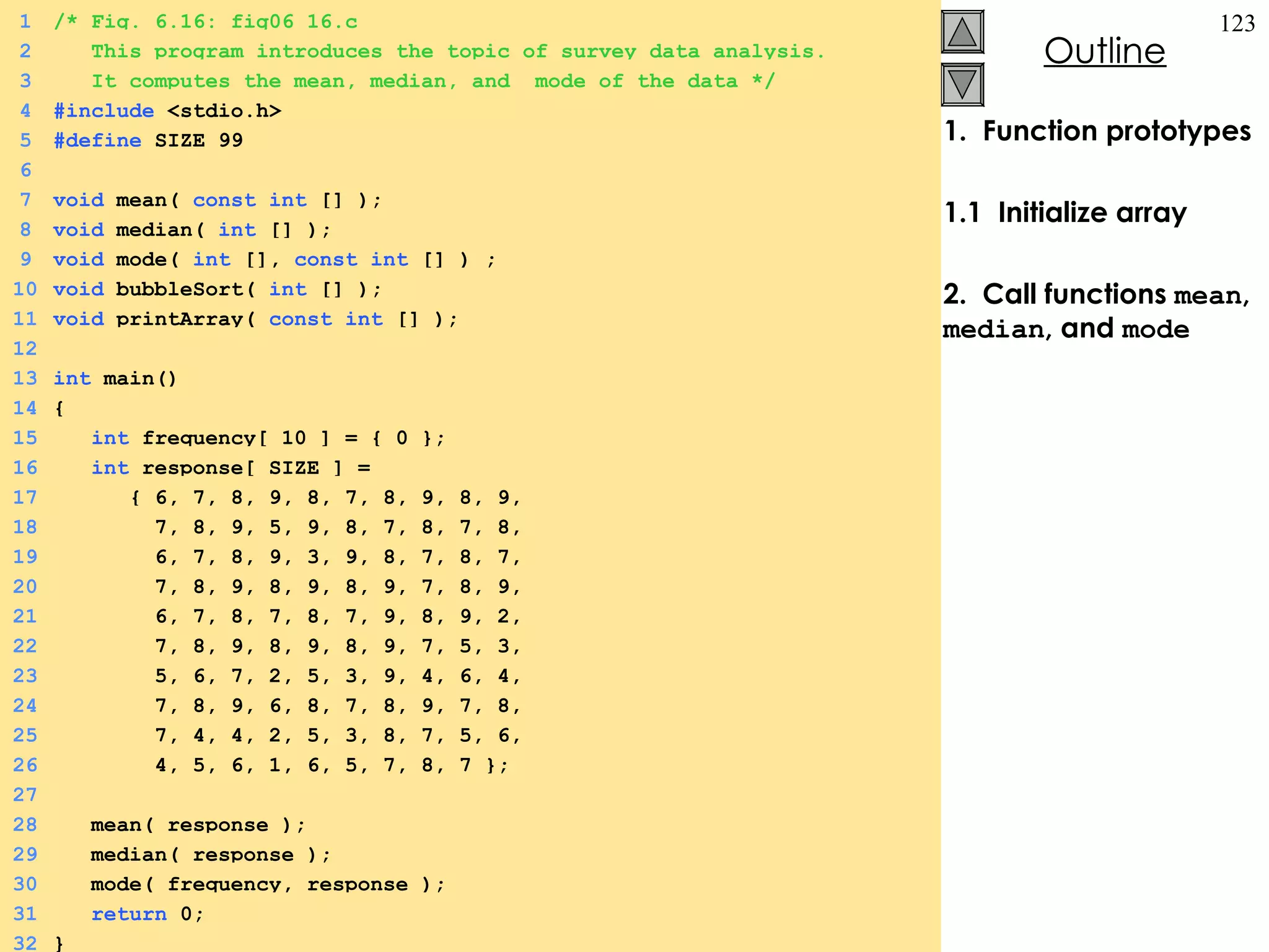 1.  Function prototypes 1.1  Initialize array 2.  Call functions  mean ,  median , and  mode 1 /* Fig. 6.16: fig06_16.c 2   This program introduces the topic of survey data analysis.   3   It computes the mean, median, and  mode of the data */ 4 #include  <stdio.h> 5 #define  SIZE 99 6 7 void  mean(  const   int  [] ); 8 void  median(  int  [] ); 9 void  mode(  int  [],  const   int  [] ) ; 10 void  bubbleSort(  int  [] ); 11 void  printArray(  const   int  [] ); 12 13 int  main() 14 { 15   int  frequency[ 10 ] = { 0 }; 16   int  response[ SIZE ] =  17   { 6, 7, 8, 9, 8, 7, 8, 9, 8, 9, 18   7, 8, 9, 5, 9, 8, 7, 8, 7, 8, 19   6, 7, 8, 9, 3, 9, 8, 7, 8, 7, 20   7, 8, 9, 8, 9, 8, 9, 7, 8, 9, 21   6, 7, 8, 7, 8, 7, 9, 8, 9, 2, 22   7, 8, 9, 8, 9, 8, 9, 7, 5, 3, 23   5, 6, 7, 2, 5, 3, 9, 4, 6, 4, 24   7, 8, 9, 6, 8, 7, 8, 9, 7, 8, 25   7, 4, 4, 2, 5, 3, 8, 7, 5, 6, 26   4, 5, 6, 1, 6, 5, 7, 8, 7 }; 27 28   mean( response ); 29   median( response ); 30   mode( frequency, response ); 31   return  0; 32 } 