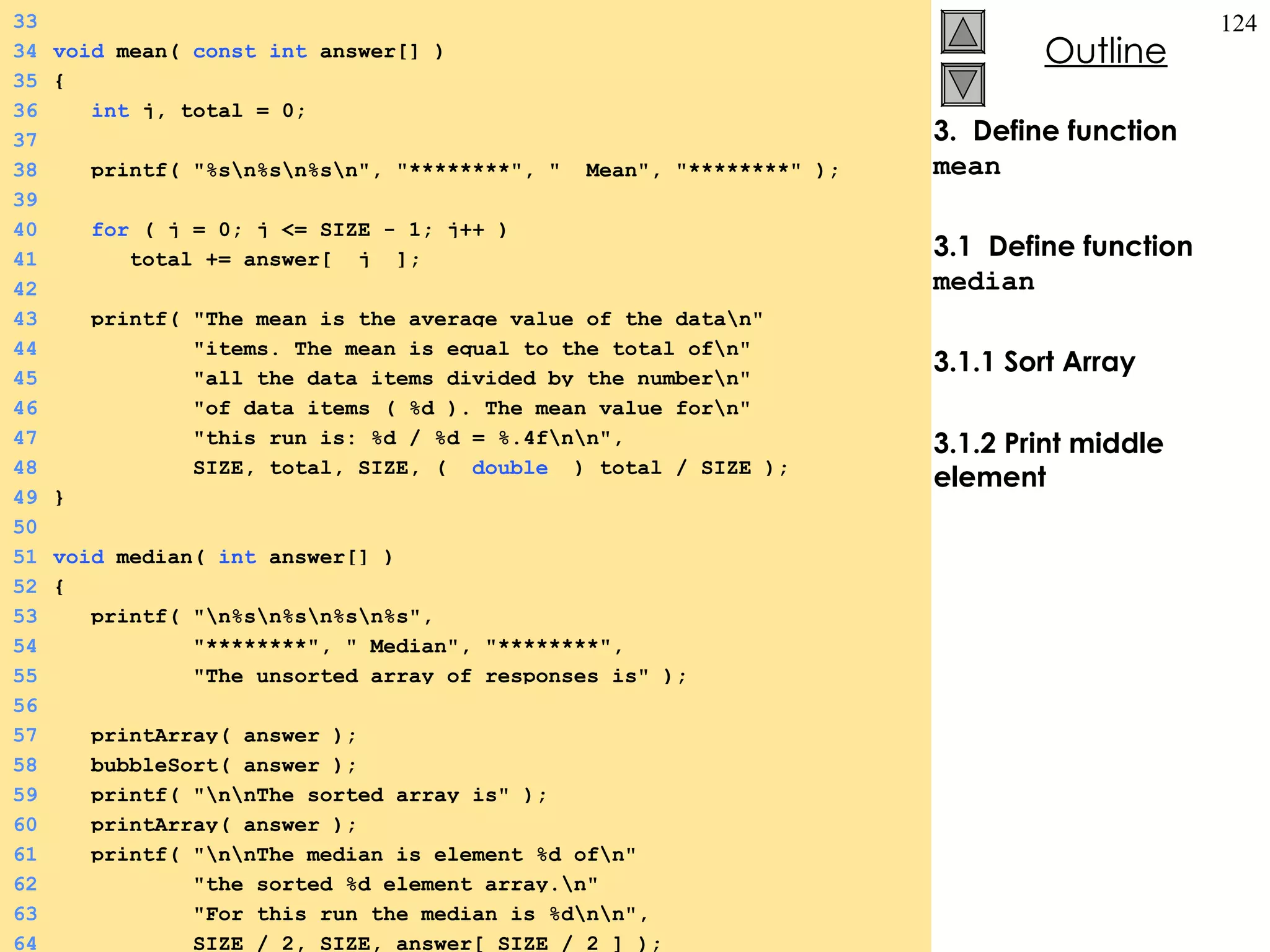 3.  Define function  mean 3.1  Define function  median 3.1.1 Sort Array 3.1.2 Print middle element 33 34 void  mean(  const   int  answer[] ) 35 { 36   int  j, total = 0; 37 38   printf( &quot;%s\n%s\n%s\n&quot;, &quot;********&quot;, &quot;  Mean&quot;, &quot;********&quot; ); 39 40   for  ( j = 0; j <= SIZE - 1; j++ ) 41   total += answer[  j  ]; 42 43   printf( &quot;The mean is the average value of the data\n&quot; 44   &quot;items. The mean is equal to the total of\n&quot; 45   &quot;all the data items divided by the number\n&quot; 46   &quot;of data items ( %d ). The mean value for\n&quot; 47   &quot;this run is: %d / %d = %.4f\n\n&quot;, 48   SIZE, total, SIZE, (  double   ) total / SIZE ); 49 } 50 51 void  median(  int  answer[] ) 52 { 53   printf( &quot;\n%s\n%s\n%s\n%s&quot;,  54   &quot;********&quot;, &quot; Median&quot;, &quot;********&quot;,  55   &quot;The unsorted array of responses is&quot; ); 56 57   printArray( answer ); 58   bubbleSort( answer ); 59   printf( &quot;\n\nThe sorted array is&quot; ); 60   printArray( answer ); 61   printf( &quot;\n\nThe median is element %d of\n&quot; 62   &quot;the sorted %d element array.\n&quot; 63   &quot;For this run the median is %d\n\n&quot;, 64   SIZE / 2, SIZE, answer[ SIZE / 2 ] ); 