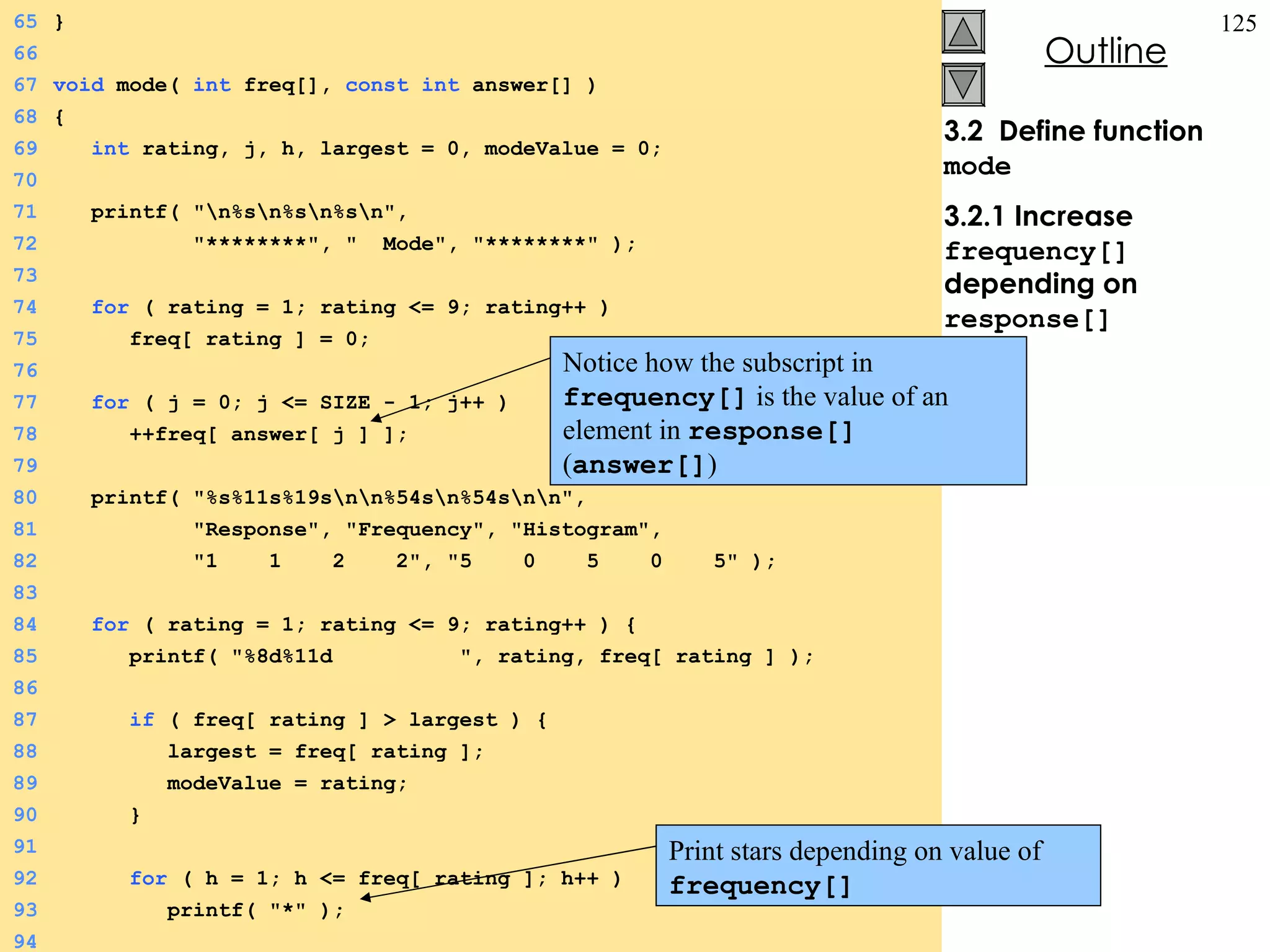 3.2  Define function  mode 3.2.1 Increase  frequency[]  depending on  response[] 65 } 66 67 void  mode(  int  freq[],  const   int  answer[] ) 68 { 69   int  rating, j, h, largest = 0, modeValue = 0; 70 71   printf( &quot;\n%s\n%s\n%s\n&quot;,  72   &quot;********&quot;, &quot;  Mode&quot;, &quot;********&quot; ); 73 74   for  ( rating = 1; rating <= 9; rating++ ) 75   freq[ rating ] = 0; 76 77   for  ( j = 0; j <= SIZE - 1; j++ ) 78   ++freq[ answer[ j ] ]; 79 80   printf( &quot;%s%11s%19s\n\n%54s\n%54s\n\n&quot;, 81   &quot;Response&quot;, &quot;Frequency&quot;, &quot;Histogram&quot;, 82   &quot;1  1  2  2&quot;, &quot;5  0  5  0  5&quot; ); 83 84   for  ( rating = 1; rating <= 9; rating++ ) { 85   printf( &quot;%8d%11d  &quot;, rating, freq[ rating ] ); 86 87   if  ( freq[ rating ] > largest ) { 88   largest = freq[ rating ]; 89   modeValue = rating; 90   } 91 92   for  ( h = 1; h <= freq[ rating ]; h++ ) 93   printf( &quot;*&quot; ); 94 Notice how the subscript in  frequency[]   is the value of an element in   response[]   ( answer[] ) Print stars depending on value of  frequency[]  