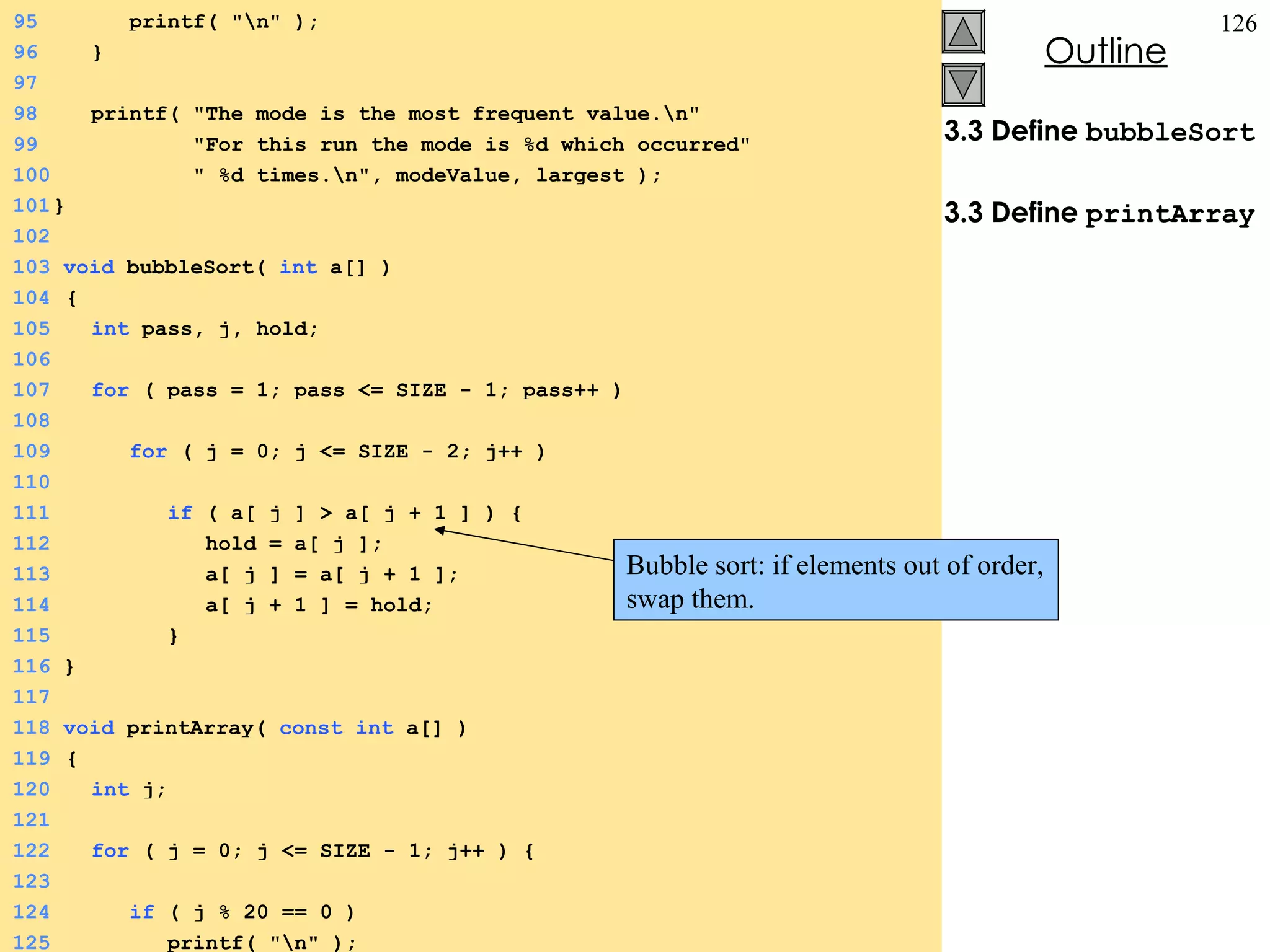3.3 Define  bubbleSort 3.3 Define  printArray 95   printf( &quot;\n&quot; ); 96   } 97 98   printf( &quot;The mode is the most frequent value.\n&quot; 99   &quot;For this run the mode is %d which occurred&quot; 100   &quot; %d times.\n&quot;, modeValue, largest ); 101 } 102 103  void  bubbleSort(  int  a[] ) 104   { 105   int  pass, j, hold; 106 107   for  ( pass = 1; pass <= SIZE - 1; pass++ ) 108 109   for  ( j = 0; j <= SIZE - 2; j++ ) 110 111   if  ( a[ j ] > a[ j + 1 ] ) { 112   hold = a[ j ]; 113   a[ j ] = a[ j + 1 ]; 114   a[ j + 1 ] = hold; 115   } 116  } 117 118  void  printArray(  const   int  a[] ) 119   { 120   int  j; 121 122   for  ( j = 0; j <= SIZE - 1; j++ ) { 123 124   if  ( j % 20 == 0 ) 125   printf( &quot;\n&quot; ); Bubble sort: if elements out of order, swap them.   