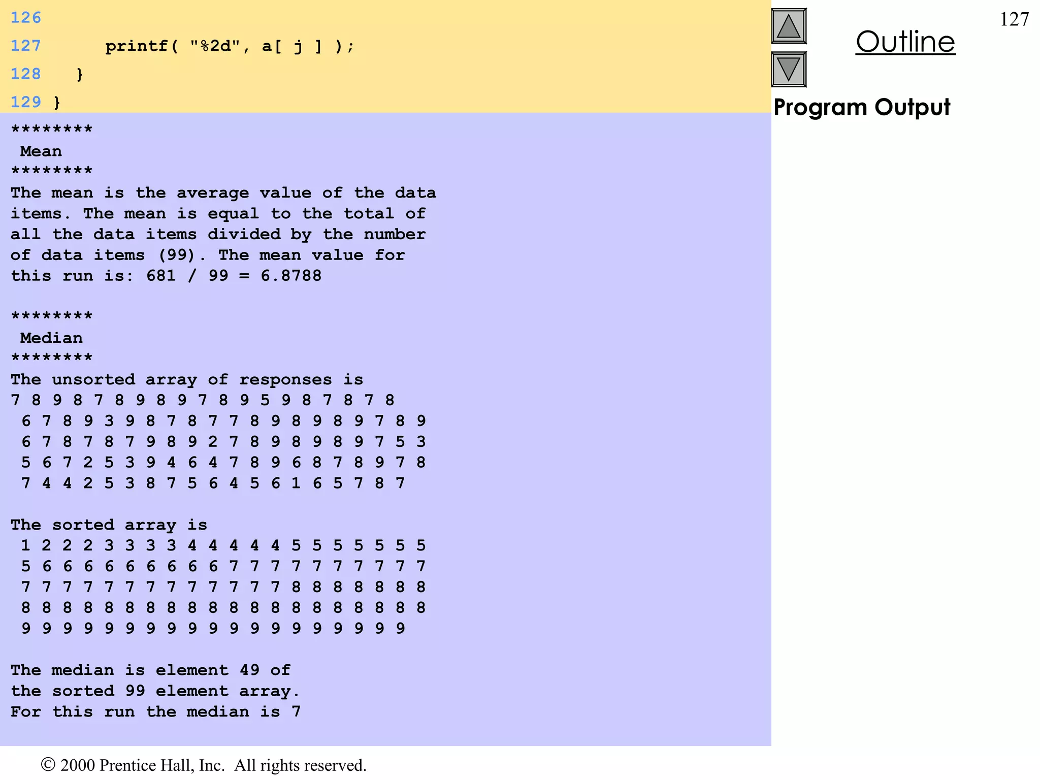 Program Output ******** Mean ******** The mean is the average value of the data items. The mean is equal to the total of all the data items divided by the number of data items (99). The mean value for this run is: 681 / 99 = 6.8788   ******** Median ******** The unsorted array of responses is 7 8 9 8 7 8 9 8 9 7 8 9 5 9 8 7 8 7 8 6 7 8 9 3 9 8 7 8 7 7 8 9 8 9 8 9 7 8 9 6 7 8 7 8 7 9 8 9 2 7 8 9 8 9 8 9 7 5 3 5 6 7 2 5 3 9 4 6 4 7 8 9 6 8 7 8 9 7 8 7 4 4 2 5 3 8 7 5 6 4 5 6 1 6 5 7 8 7   The sorted array is 1 2 2 2 3 3 3 3 4 4 4 4 4 5 5 5 5 5 5 5 5 6 6 6 6 6 6 6 6 6 7 7 7 7 7 7 7 7 7 7 7 7 7 7 7 7 7 7 7 7 7 7 7 8 8 8 8 8 8 8 8 8 8 8 8 8 8 8 8 8 8 8 8 8 8 8 8 8 8 8 9 9 9 9 9 9 9 9 9 9 9 9 9 9 9 9 9 9 9   The median is element 49 of the sorted 99 element array. For this run the median is 7 126 127   printf( &quot;%2d&quot;, a[ j ] ); 128   } 129  } 