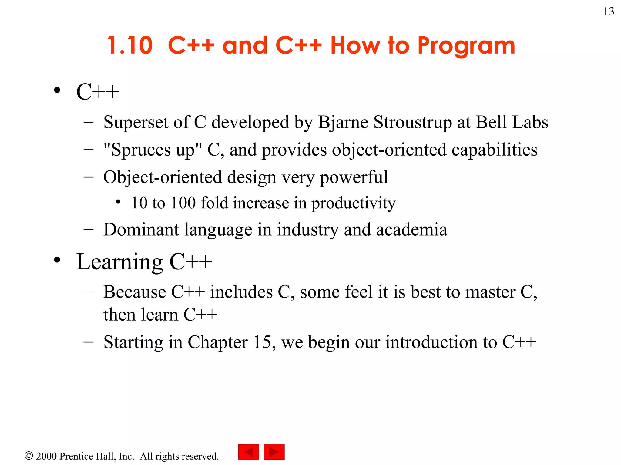 1.10 C++ and C++ How to Program C++ Superset of C developed by Bjarne Stroustrup at Bell Labs &quot;Spruces up&quot; C, and provides object-oriented capabilities Object-oriented design very powerful 10 to 100 fold increase in productivity Dominant language in industry and academia Learning C++ Because C++ includes C, some feel it is best to master C, then learn C++ Starting in Chapter 15, we begin our introduction to C++ 