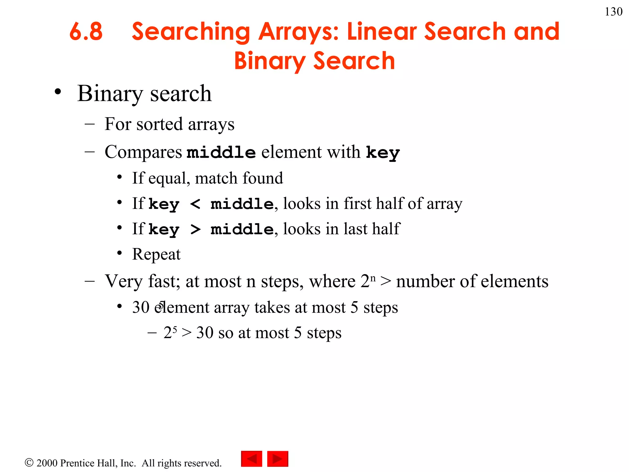 6.8 Searching Arrays: Linear Search and Binary Search Binary search  For sorted arrays Compares  middle  element with  key If equal, match found If  key < middle , looks in first half of array If  key > middle , looks in last half Repeat Very fast; at most n steps, where 2 n  > number of elements 30 element array takes at most 5 steps 2 5  > 30 so at most 5 steps 5 