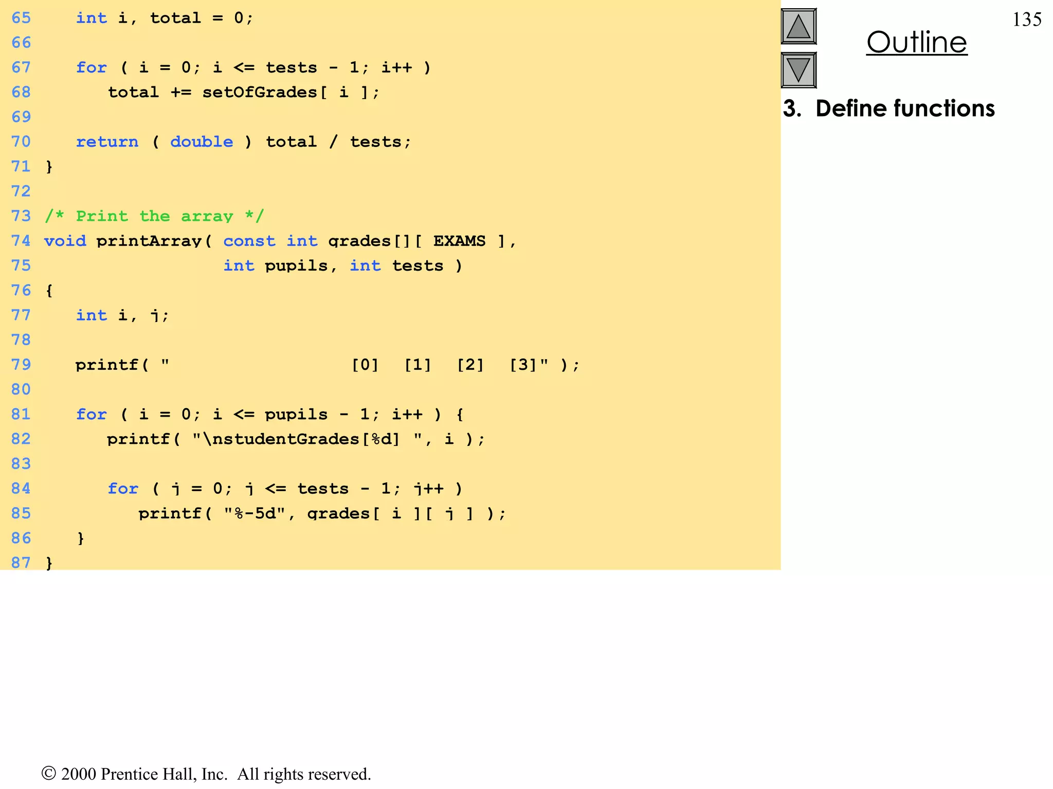 3.  Define functions 65   int  i, total = 0; 66 67   for  ( i = 0; i <= tests - 1; i++ ) 68   total += setOfGrades[ i ]; 69 70   return  (  double  ) total / tests; 71 } 72 73 /* Print the array */ 74 void  printArray(  const   int  grades[][ EXAMS ],  75   int  pupils,  int  tests ) 76 { 77   int  i, j; 78 79   printf( &quot;  [0]  [1]  [2]  [3]&quot; ); 80 81   for  ( i = 0; i <= pupils - 1; i++ ) { 82   printf( &quot;\nstudentGrades[%d] &quot;, i ); 83 84   for  ( j = 0; j <= tests - 1; j++ ) 85   printf( &quot;%-5d&quot;, grades[ i ][ j ] ); 86   } 87 } 