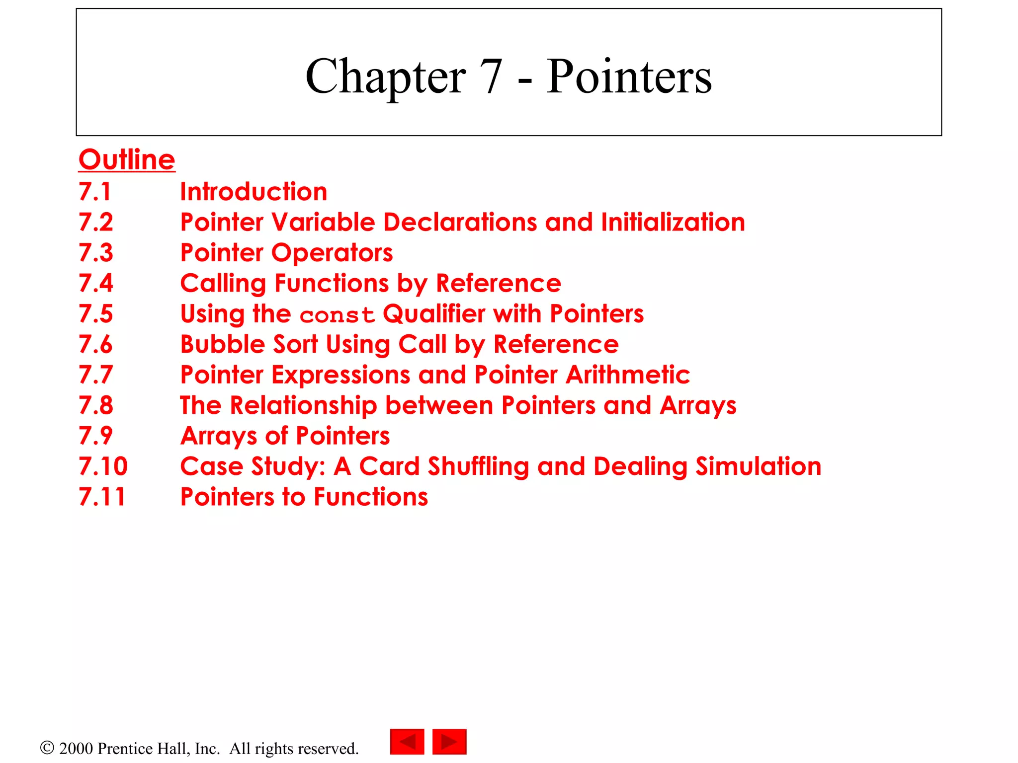 Chapter 7 - Pointers Outline 7.1 Introduction 7.2 Pointer Variable Declarations and Initialization 7.3 Pointer Operators 7.4 Calling Functions by Reference 7.5 Using the  const  Qualifier with Pointers 7.6 Bubble Sort Using Call by Reference 7.7 Pointer Expressions and Pointer Arithmetic 7.8 The Relationship between Pointers and Arrays 7.9 Arrays of Pointers 7.10 Case Study: A Card Shuffling and Dealing Simulation 7.11 Pointers to Functions 